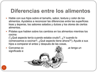 Diferencias entre los alimentosHable con sus hijos sobre el tamaño, sabor, textura y color de los alimentos. Ayúdelos a reconocer las diferencias entre las superficies lisas y ásperas, los sabores salados y dulces y los olores de ciertos alimentos.Pídales que hablen sobre los cambios en los alimentos mientras los cocina:("¿Qué aspecto tenía cuando estaba crudo?, ¿Y cuando lo comenzamos a cocinar?, ¿Qué aspecto tiene ahora?"). Ayude a sus hijos a comparar el antes y después de las cosas.Converse con sus hijos sobre cualquier alimento que tenga un significado especial para su familia. 7