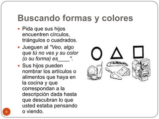 Buscando formas y coloresPida que sus hijos encuentren círculos, triángulos o cuadrados.Jueguen al "Veo, algo que tú no ves y su color (o su forma) es____".  Sus hijos pueden nombrar los artículos o alimentos que haya en la cocina y que correspondan a la descripción dada hasta que descubran lo que usted estaba pensando o viendo. 8