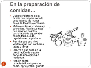 En la preparación de comidas…Cualquier persona de la familia que prepare comida debe lavarse las manos antes de tocar los alimentos.Midan con tazas, cucharas y cucharitas. Pida a sus hijos que adivinen cuántas cucharadas de agua caben en una taza. Luego, ¡ayúdelos a comprobarlo!Permita que sus hijos viertan agua con cucharas, tazas y jarras.Incluya a sus hijos en la preparación de alguna parte de una comida o merienda.Hablen sobre características opuestas como, por ejemplo, grande y pequeño, duro y blando. 9