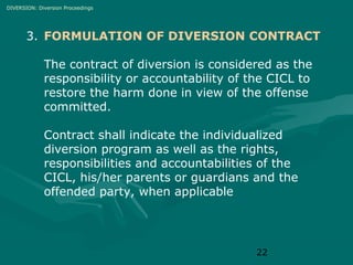 DIVERSION: Diversion Proceedings

3. FORMULATION OF DIVERSION CONTRACT
The contract of diversion is considered as the
responsibility or accountability of the CICL to
restore the harm done in view of the offense
committed.
Contract shall indicate the individualized
diversion program as well as the rights,
responsibilities and accountabilities of the
CICL, his/her parents or guardians and the
offended party, when applicable

22

 