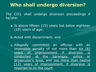 Who shall undergo diversion?
The CICL shall undergo diversion proceedings if
he/she:
a. Is above fifteen (15) years but below eighteen
(18) years of age;
b. Acted with discernment; and
c. Allegedly committed an offense with an
imposable penalty of not more than six (6)
years of imprisonment if diversion is
conducted at the barangay, police or
prosecutor’s level, and not more than twelve
(12) years of imprisonment, if diversion is
resorted to by the court.
3

 