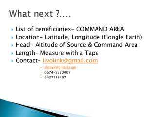    List of beneficiaries- COMMAND AREA
   Location- Latitude, Longitude (Google Earth)
   Head- Altitude of Source & Command Area
   Length- Measure with a Tape
   Contact- livolink@gmail.com
             skray7@gmail.com
             0674-2350407
             9437216407
 