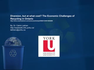  
Diversion, but at what cost? The Economic Challenges of 
Recycling in Ontario
http://www.sciencedirect.com/science/article/pii/S0921344914002699
By: Dr. Calvin Lakhan
http://wastewiki.info.yorku.ca/
lakhanc@yorku.ca
 