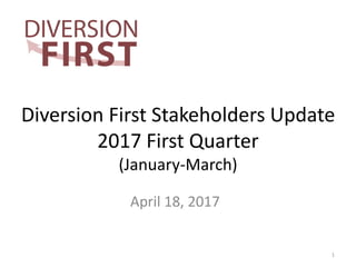 Diversion First Stakeholders Update
2017 First Quarter
(January-March)
April 18, 2017
1
 