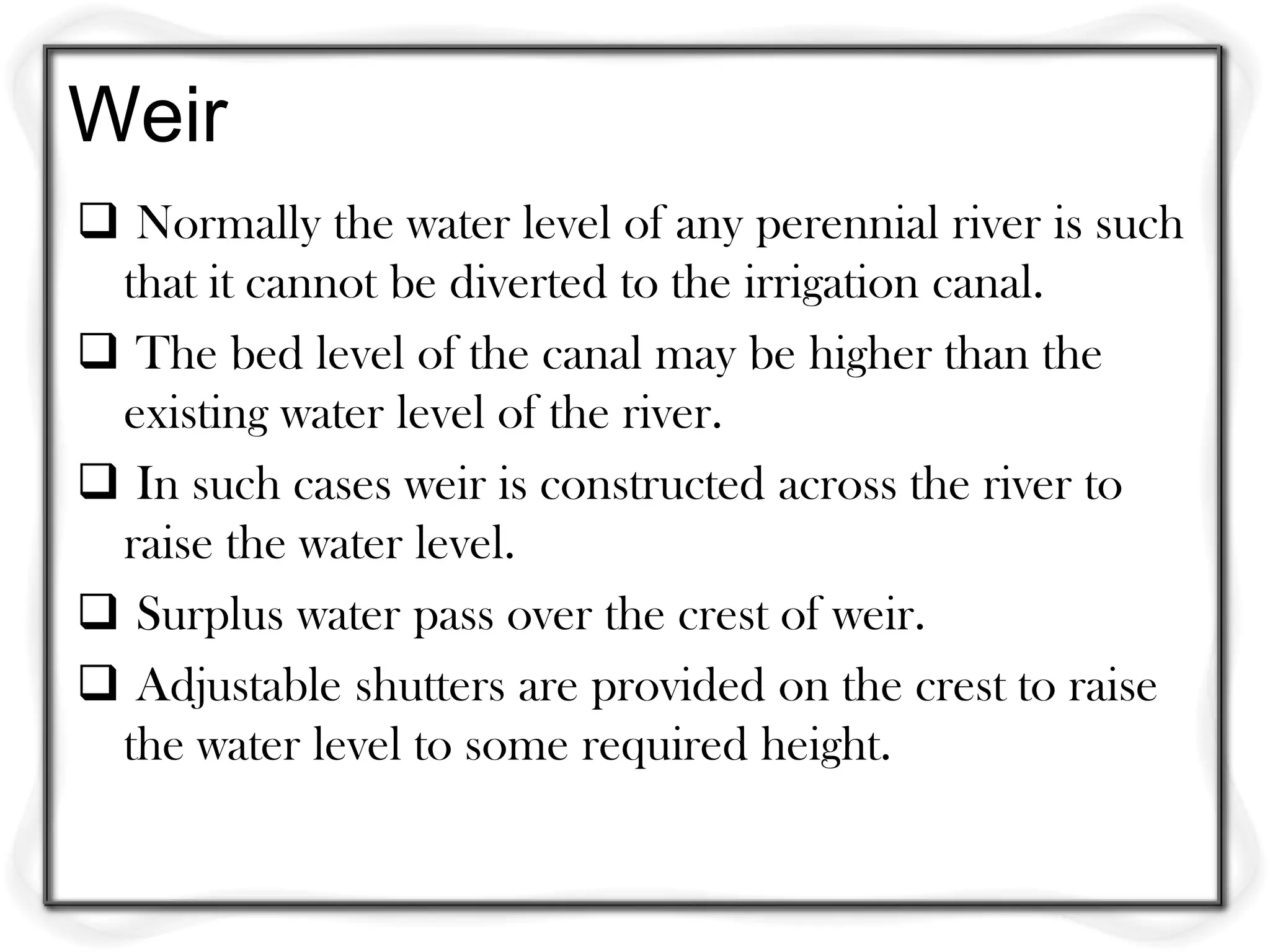 Weir
 Normally the water level of any perennial river is such
 that it cannot be diverted to the irrigation canal.
 The bed level of the canal may be higher than the
 existing water level of the river.
 In such cases weir is constructed across the river to
 raise the water level.
 Surplus water pass over the crest of weir.
 Adjustable shutters are provided on the crest to raise
 the water level to some required height.
 