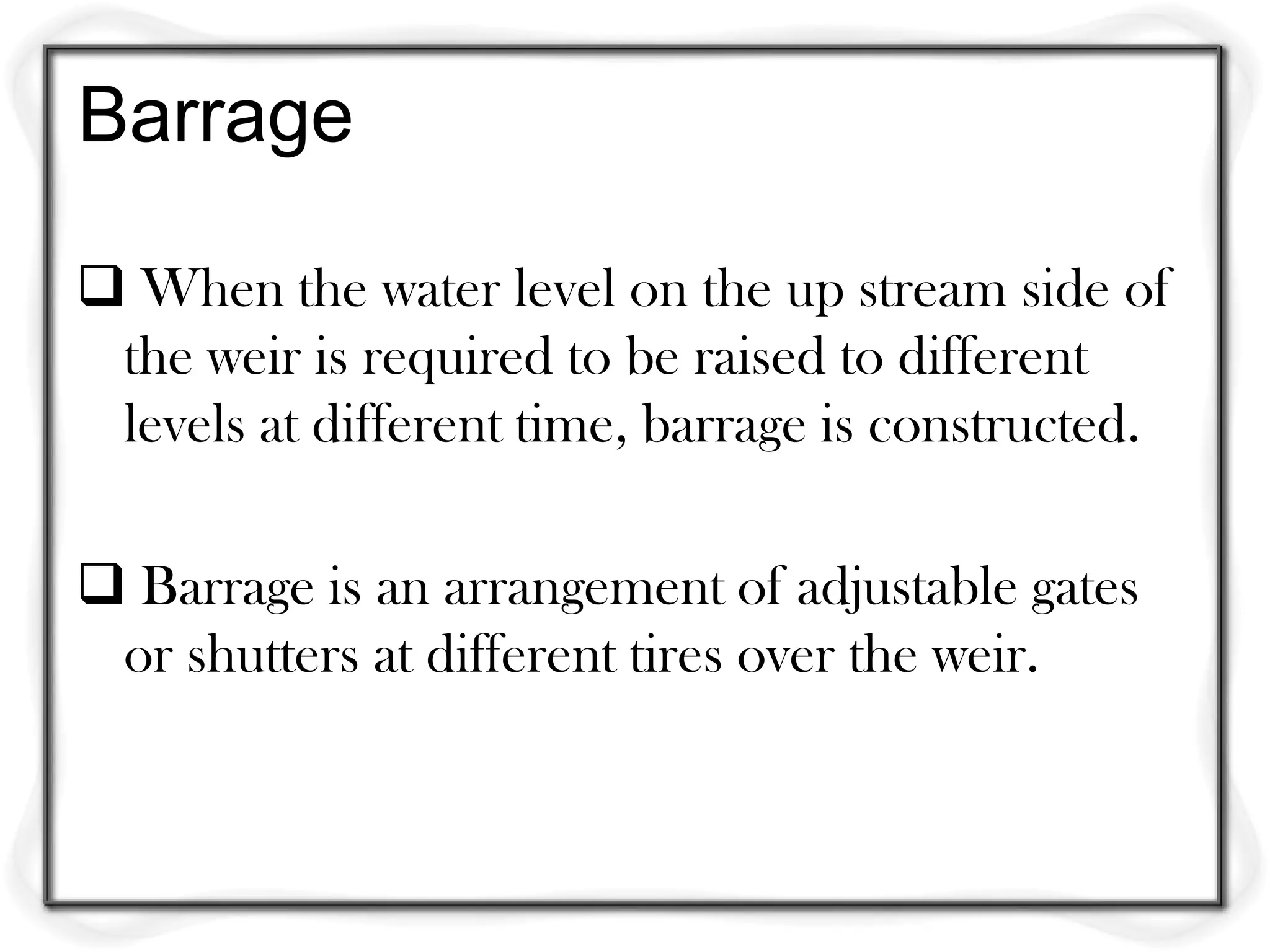 Barrage

 When the water level on the up stream side of
 the weir is required to be raised to different
 levels at different time, barrage is constructed.

 Barrage is an arrangement of adjustable gates
 or shutters at different tires over the weir.
 