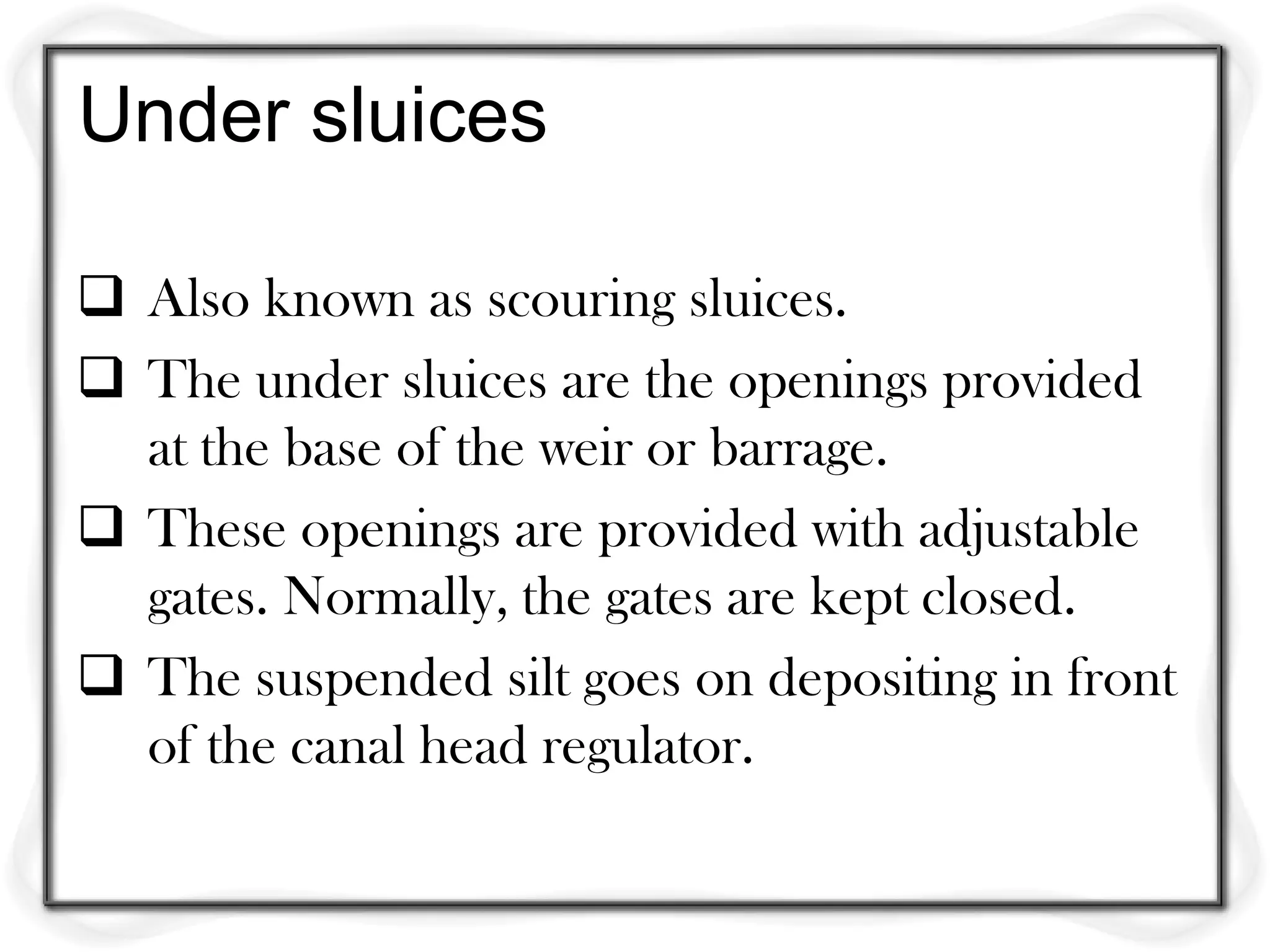 Under sluices

 Also known as scouring sluices.
 The under sluices are the openings provided
  at the base of the weir or barrage.
 These openings are provided with adjustable
  gates. Normally, the gates are kept closed.
 The suspended silt goes on depositing in front
  of the canal head regulator.
 