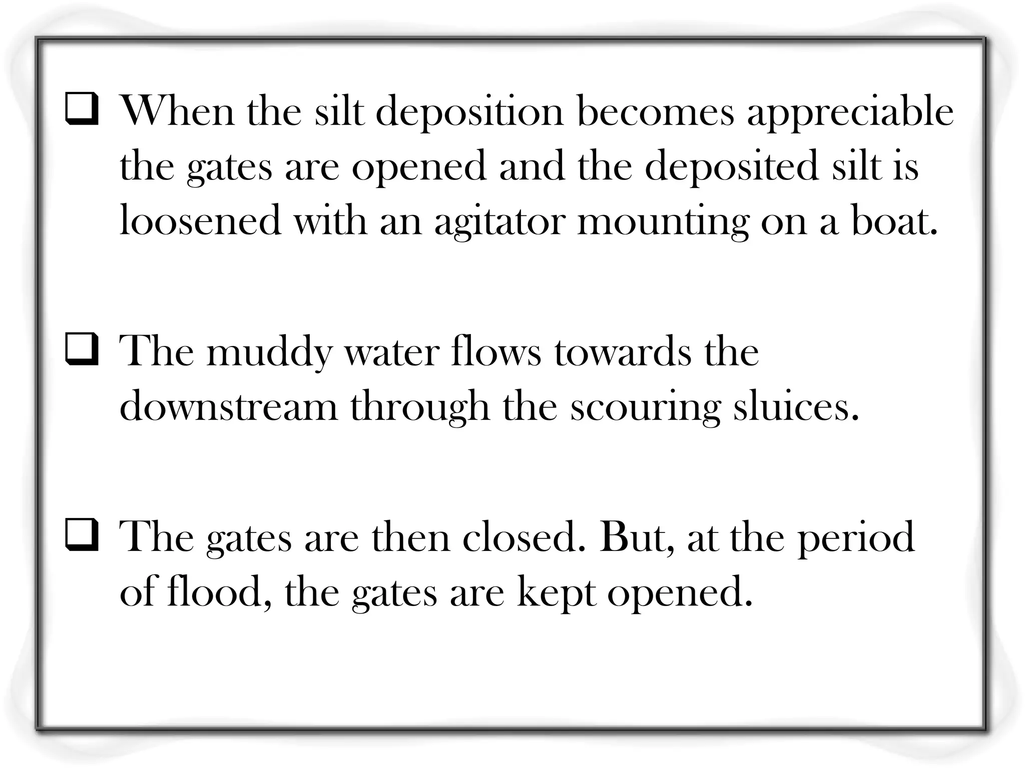  When the silt deposition becomes appreciable
  the gates are opened and the deposited silt is
  loosened with an agitator mounting on a boat.

 The muddy water flows towards the
  downstream through the scouring sluices.

 The gates are then closed. But, at the period
  of flood, the gates are kept opened.
 