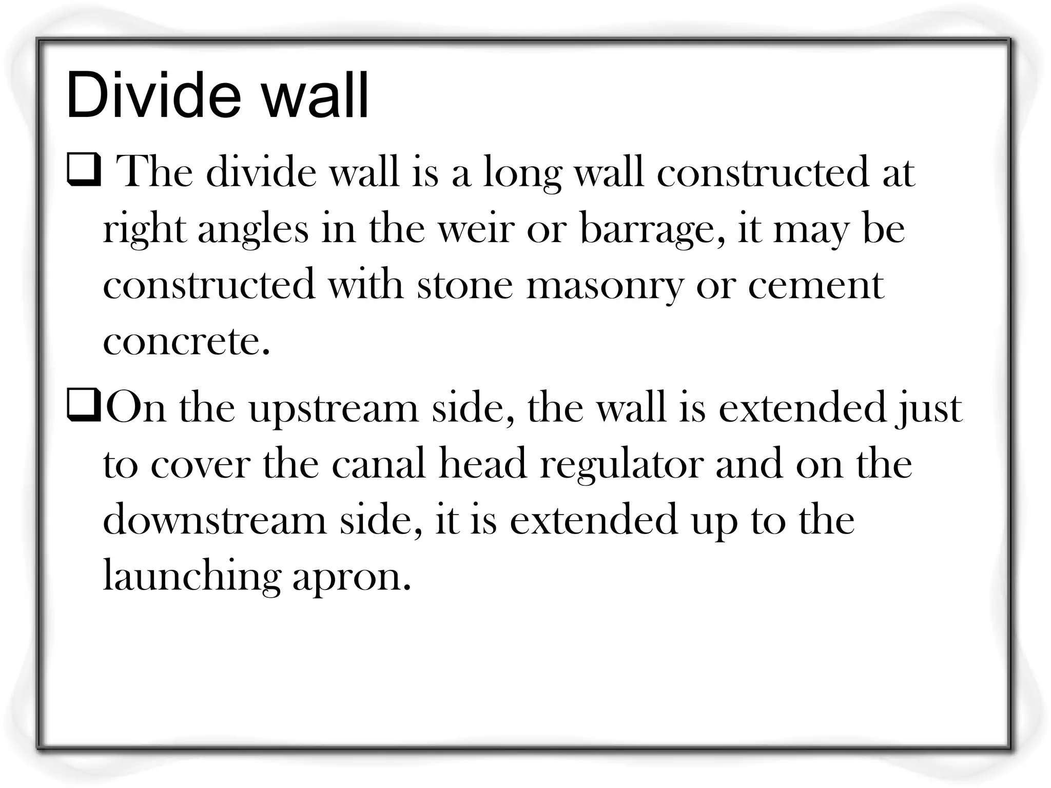 Divide wall
 The divide wall is a long wall constructed at
 right angles in the weir or barrage, it may be
 constructed with stone masonry or cement
 concrete.
On the upstream side, the wall is extended just
 to cover the canal head regulator and on the
 downstream side, it is extended up to the
 launching apron.
 