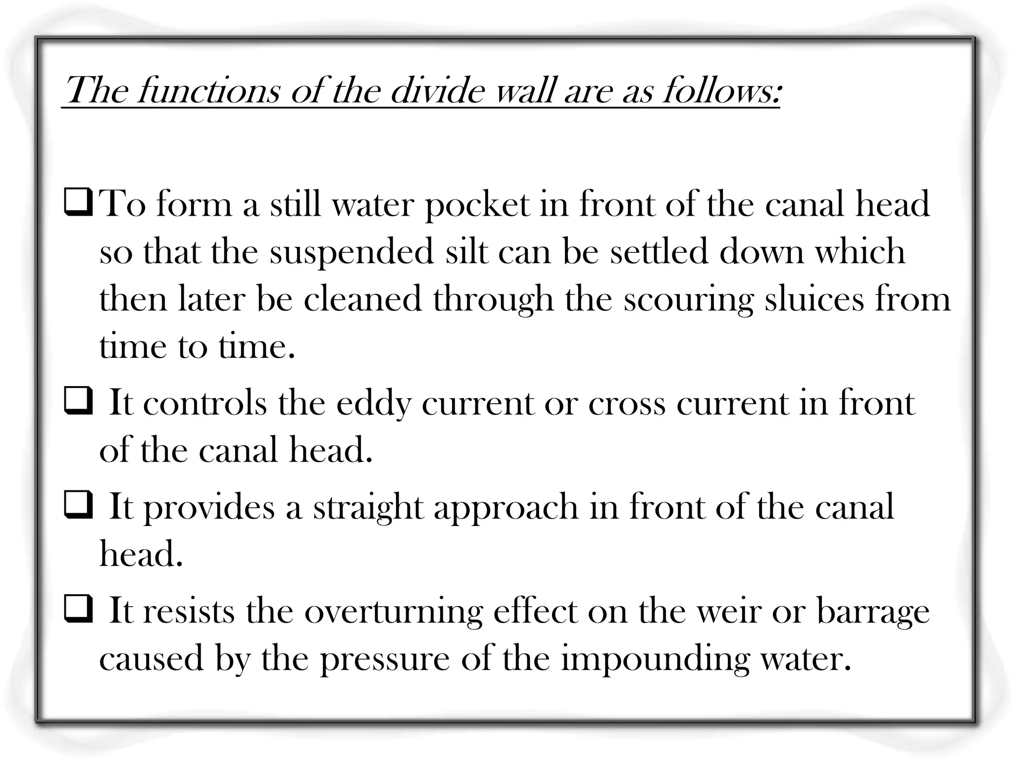 The functions of the divide wall are as follows:

To form a still water pocket in front of the canal head
 so that the suspended silt can be settled down which
 then later be cleaned through the scouring sluices from
 time to time.
 It controls the eddy current or cross current in front
 of the canal head.
 It provides a straight approach in front of the canal
 head.
 It resists the overturning effect on the weir or barrage
 caused by the pressure of the impounding water.
 