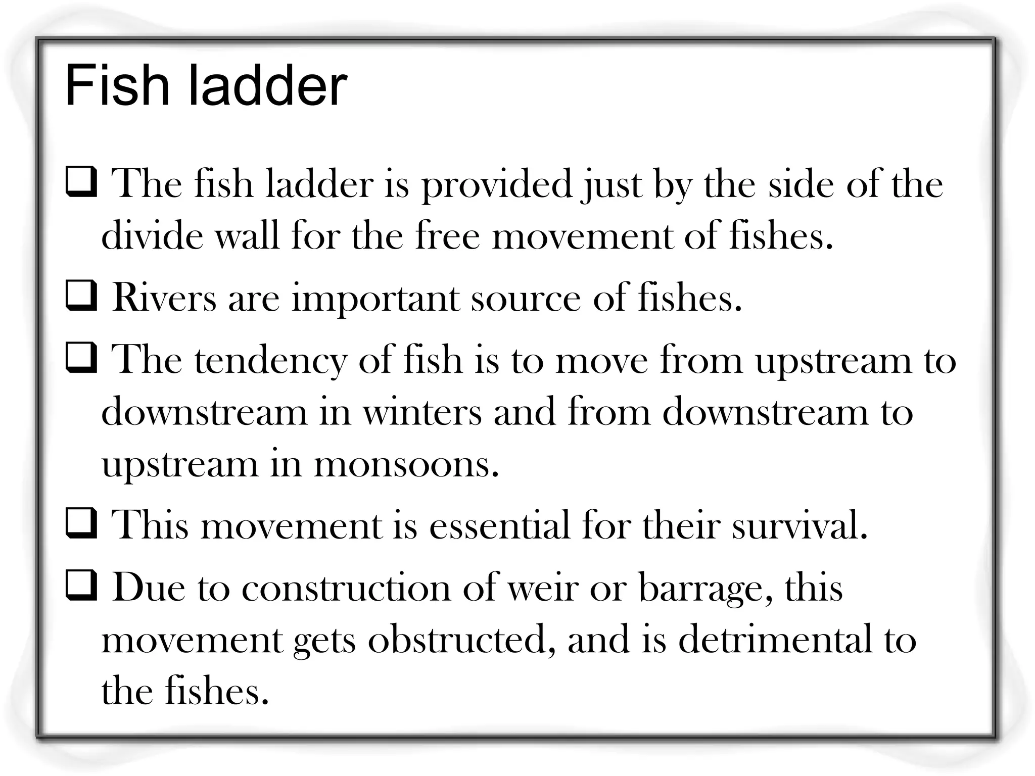 Fish ladder
 The fish ladder is provided just by the side of the
 divide wall for the free movement of fishes.
 Rivers are important source of fishes.
 The tendency of fish is to move from upstream to
 downstream in winters and from downstream to
 upstream in monsoons.
 This movement is essential for their survival.
 Due to construction of weir or barrage, this
 movement gets obstructed, and is detrimental to
 the fishes.
 