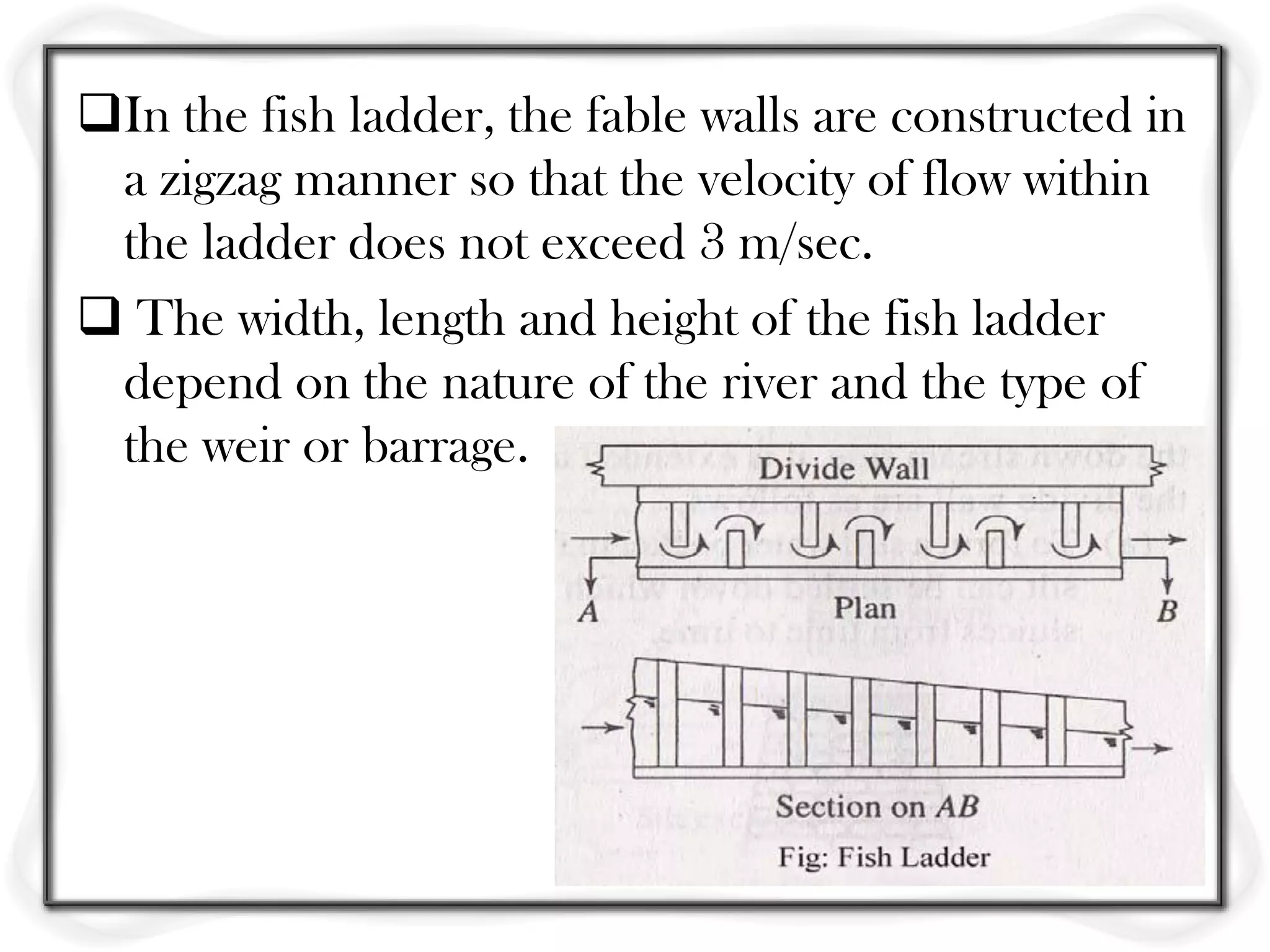 In the fish ladder, the fable walls are constructed in
 a zigzag manner so that the velocity of flow within
 the ladder does not exceed 3 m/sec.
 The width, length and height of the fish ladder
 depend on the nature of the river and the type of
 the weir or barrage.
 