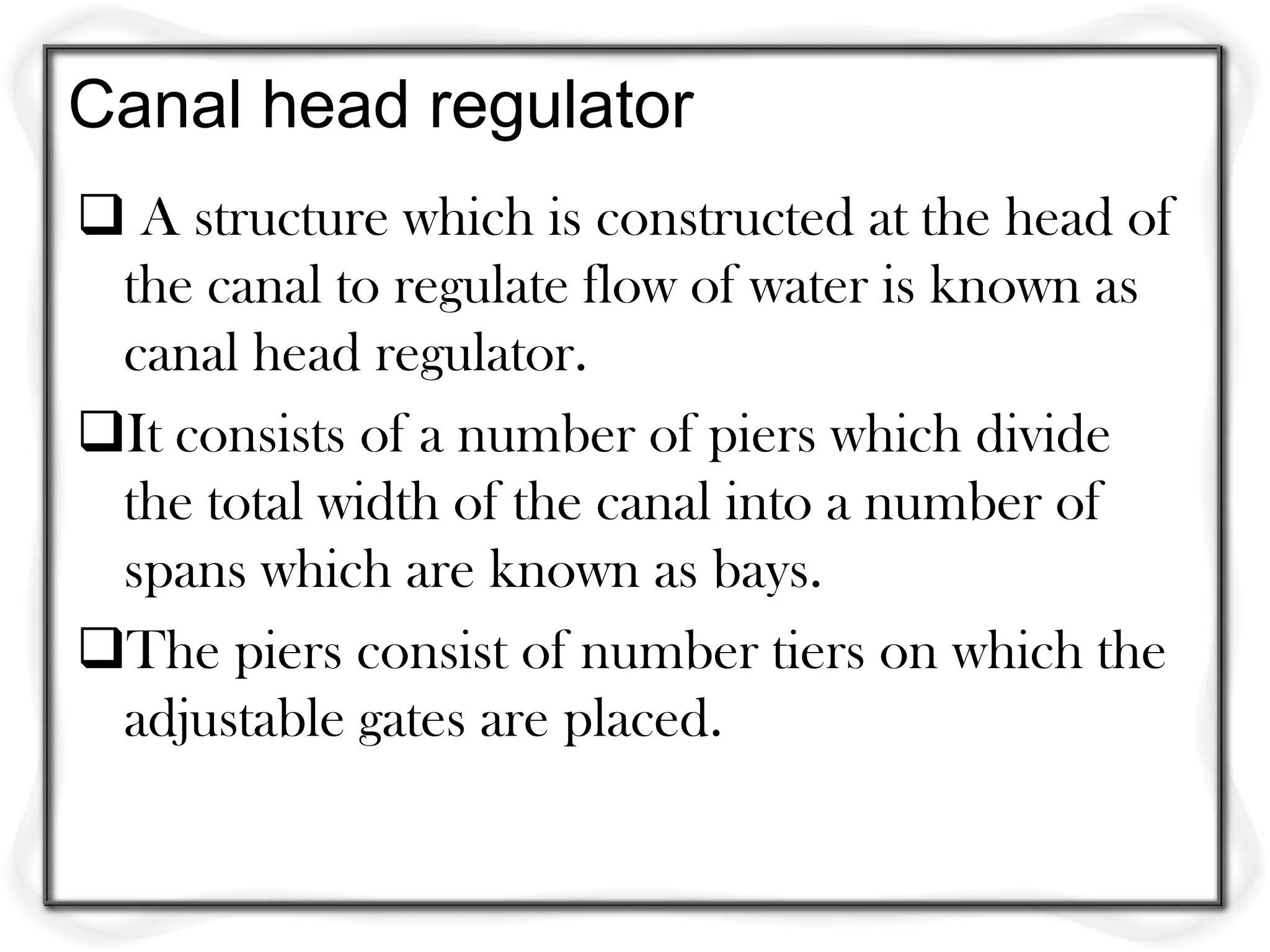 Canal head regulator
 A structure which is constructed at the head of
 the canal to regulate flow of water is known as
 canal head regulator.
It consists of a number of piers which divide
 the total width of the canal into a number of
 spans which are known as bays.
The piers consist of number tiers on which the
 adjustable gates are placed.
 