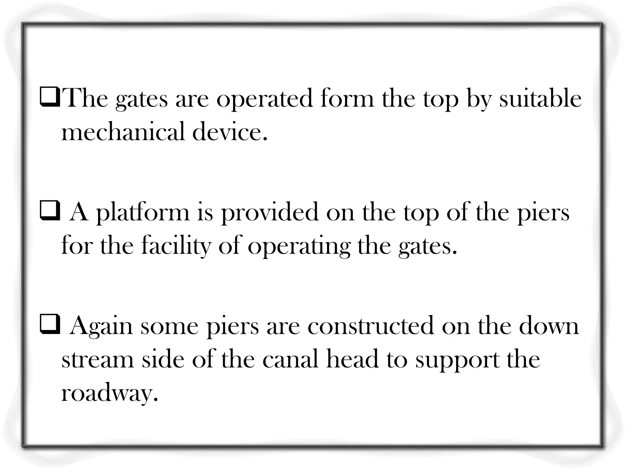 The gates are operated form the top by suitable
 mechanical device.

 A platform is provided on the top of the piers
 for the facility of operating the gates.

 Again some piers are constructed on the down
 stream side of the canal head to support the
 roadway.
 