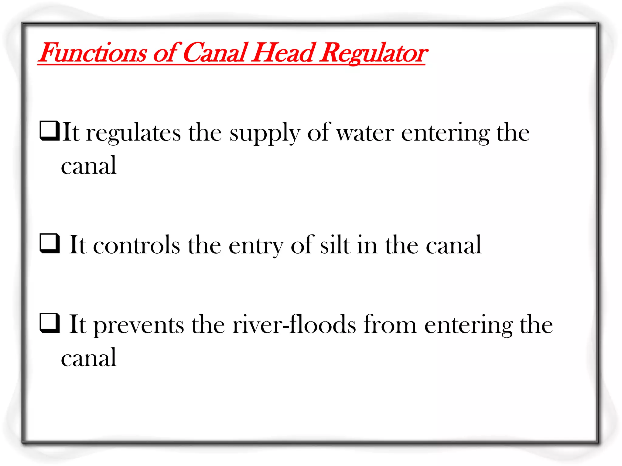 Functions of Canal Head Regulator

It regulates the supply of water entering the
 canal

 It controls the entry of silt in the canal

 It prevents the river-floods from entering the
 canal
 