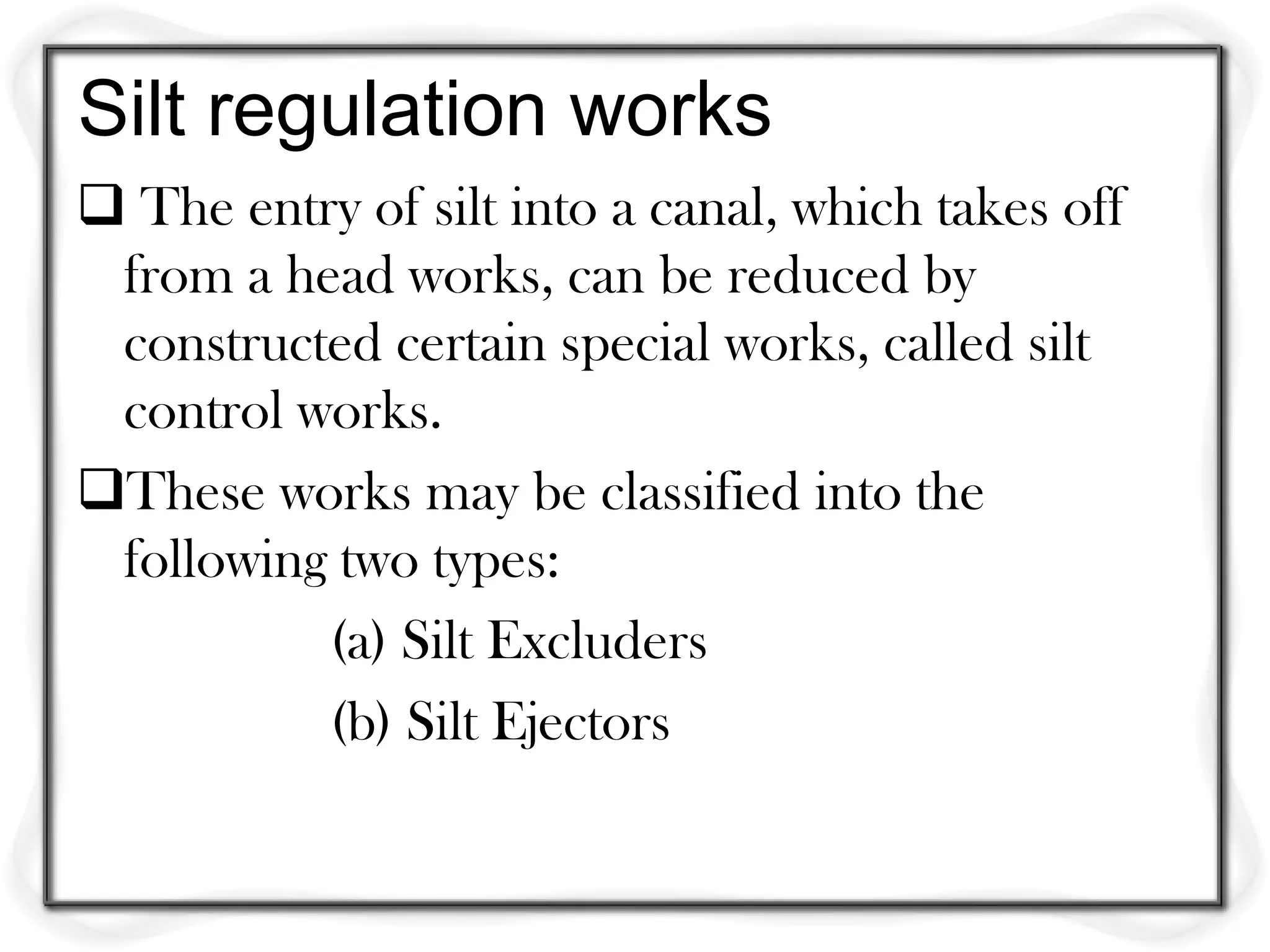 Silt regulation works
 The entry of silt into a canal, which takes off
 from a head works, can be reduced by
 constructed certain special works, called silt
 control works.
These works may be classified into the
 following two types:
          (a) Silt Excluders
          (b) Silt Ejectors
 