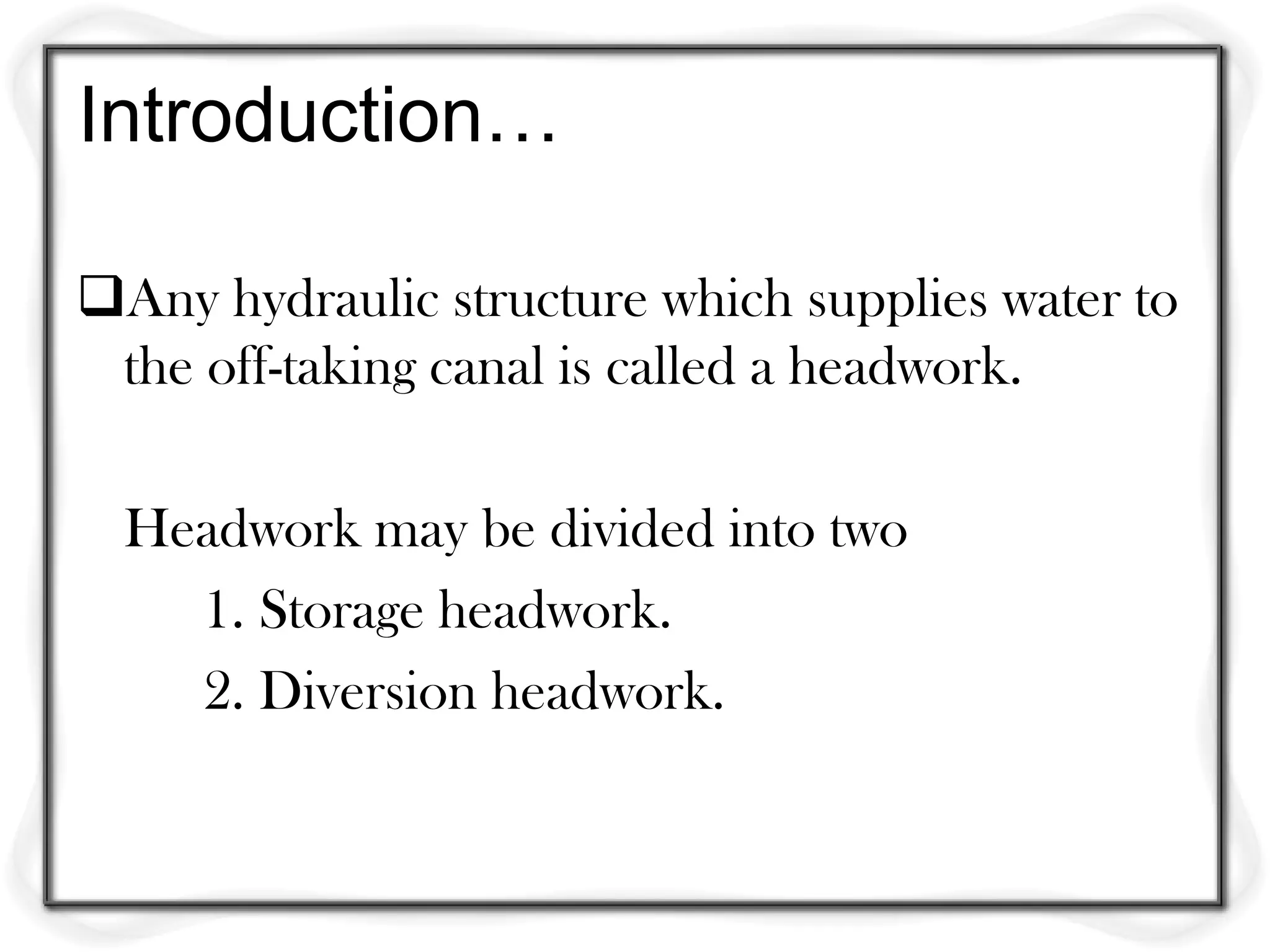 Introduction…

Any hydraulic structure which supplies water to
 the off-taking canal is called a headwork.

  Headwork may be divided into two
    1. Storage headwork.
    2. Diversion headwork.
 