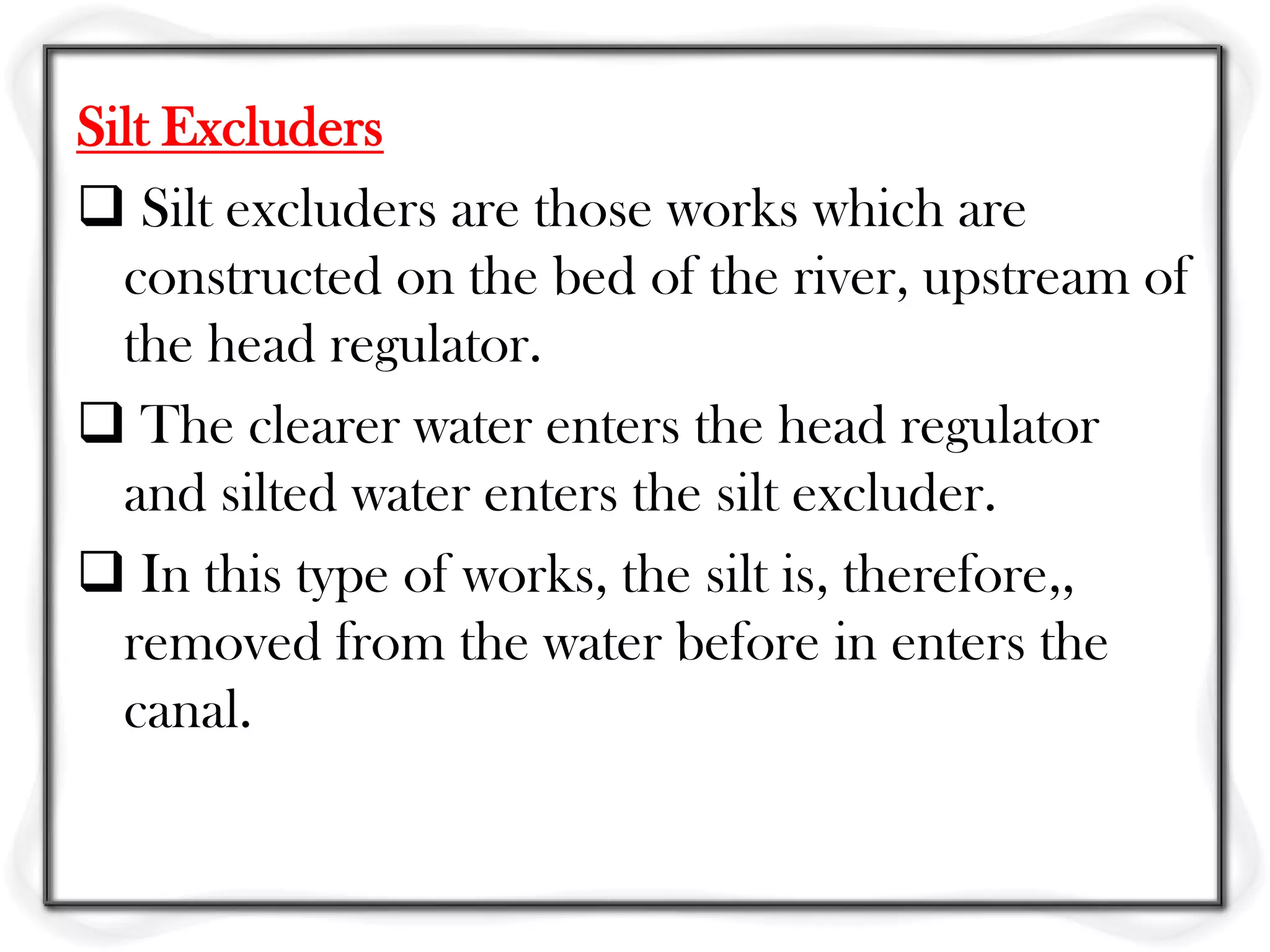 Silt Excluders
 Silt excluders are those works which are
  constructed on the bed of the river, upstream of
  the head regulator.
 The clearer water enters the head regulator
  and silted water enters the silt excluder.
 In this type of works, the silt is, therefore,,
  removed from the water before in enters the
  canal.
 