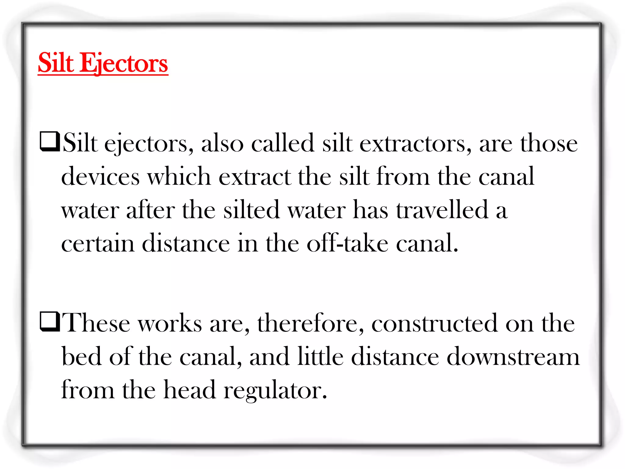 Silt Ejectors

Silt ejectors, also called silt extractors, are those
 devices which extract the silt from the canal
 water after the silted water has travelled a
 certain distance in the off-take canal.

These works are, therefore, constructed on the
 bed of the canal, and little distance downstream
 from the head regulator.
 