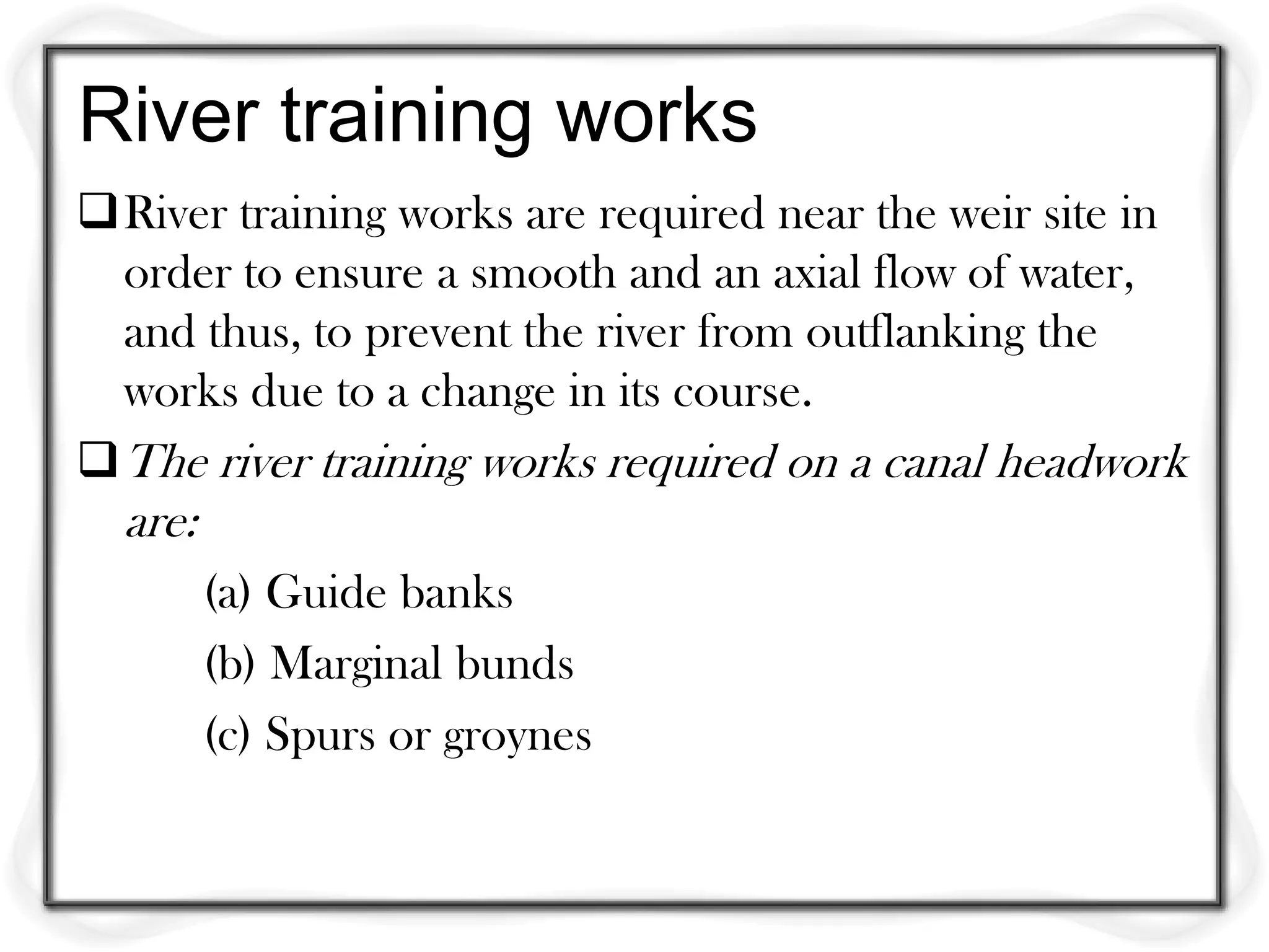 River training works
River training works are required near the weir site in
  order to ensure a smooth and an axial flow of water,
  and thus, to prevent the river from outflanking the
  works due to a change in its course.
 The river training works required on a canal headwork
  are:
         (a) Guide banks
         (b) Marginal bunds
         (c) Spurs or groynes
 