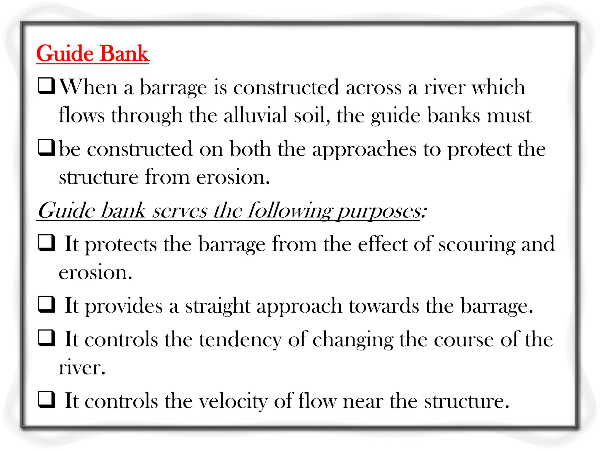 Guide Bank
When a barrage is constructed across a river which
 flows through the alluvial soil, the guide banks must
be constructed on both the approaches to protect the
 structure from erosion.
Guide bank serves the following purposes:
 It protects the barrage from the effect of scouring and
 erosion.
 It provides a straight approach towards the barrage.
 It controls the tendency of changing the course of the
 river.
 It controls the velocity of flow near the structure.
 