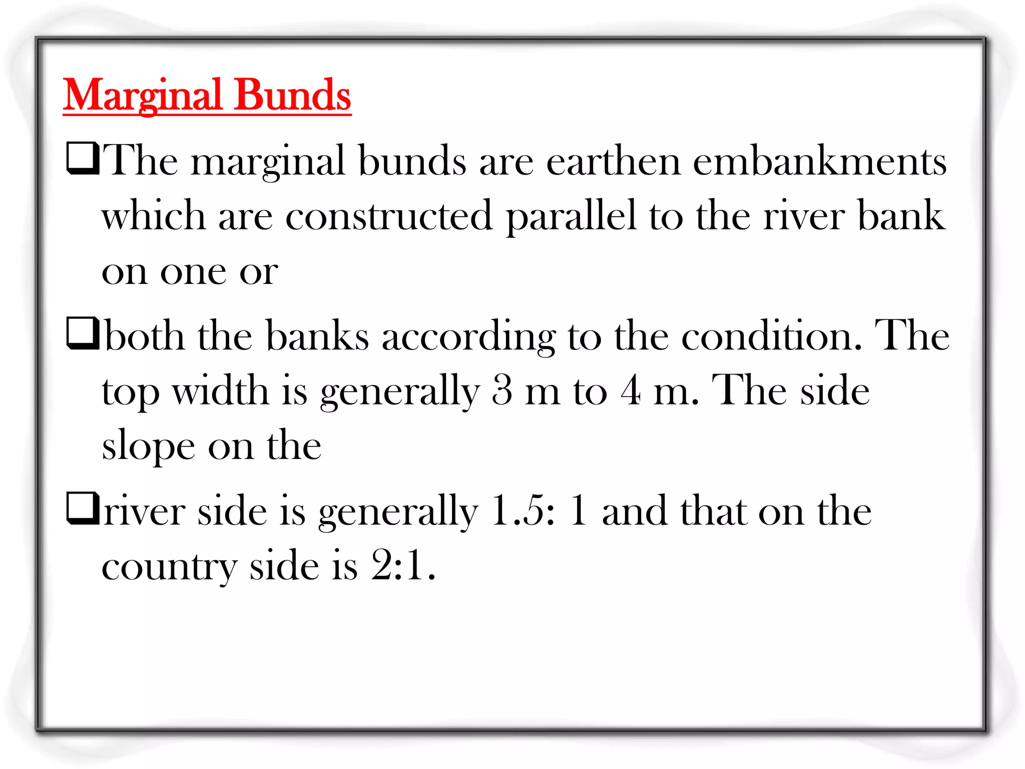 Marginal Bunds
The marginal bunds are earthen embankments
 which are constructed parallel to the river bank
 on one or
both the banks according to the condition. The
 top width is generally 3 m to 4 m. The side
 slope on the
river side is generally 1.5: 1 and that on the
 country side is 2:1.
 