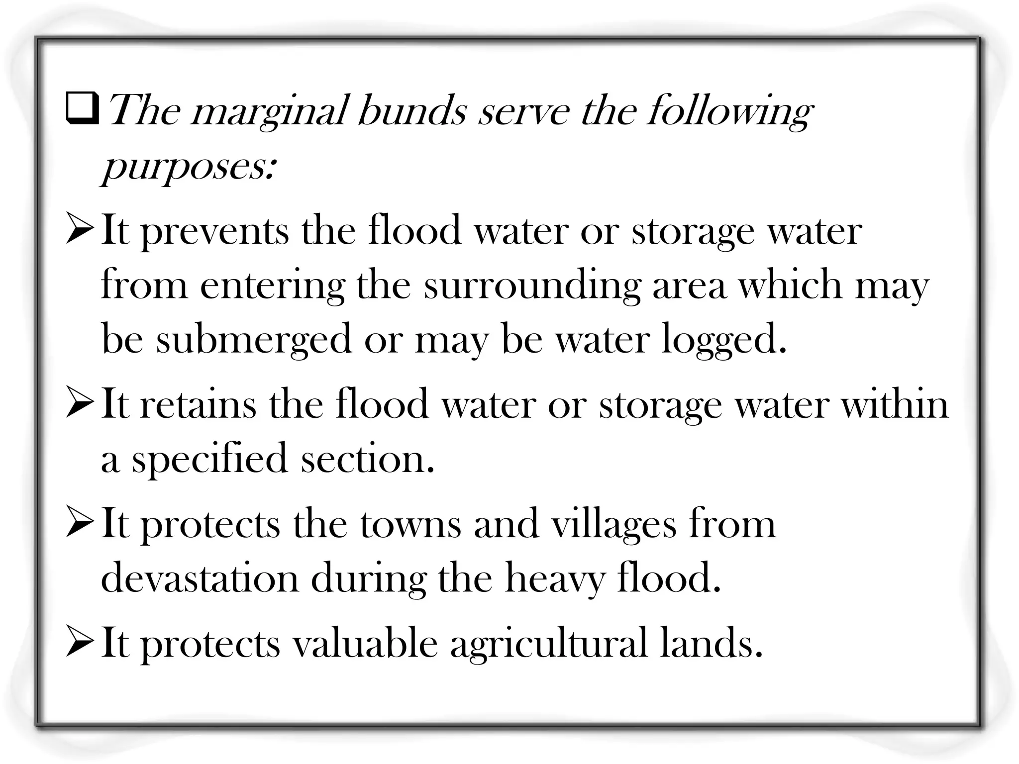 The marginal bunds serve the following
  purposes:
It prevents the flood water or storage water
 from entering the surrounding area which may
 be submerged or may be water logged.
It retains the flood water or storage water within
 a specified section.
It protects the towns and villages from
 devastation during the heavy flood.
It protects valuable agricultural lands.
 