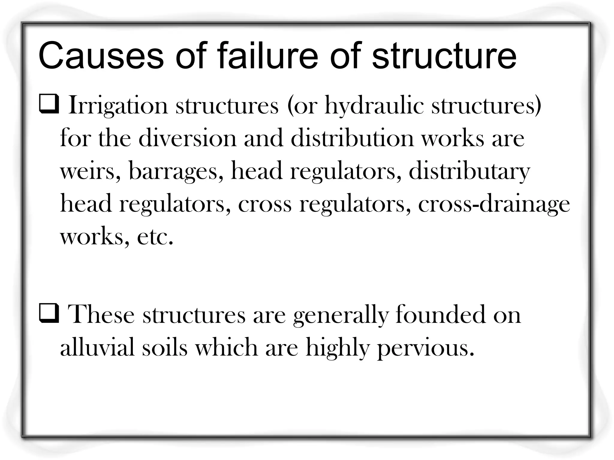 Causes of failure of structure
 Irrigation structures (or hydraulic structures)
 for the diversion and distribution works are
 weirs, barrages, head regulators, distributary
 head regulators, cross regulators, cross-drainage
 works, etc.

 These structures are generally founded on
 alluvial soils which are highly pervious.
 