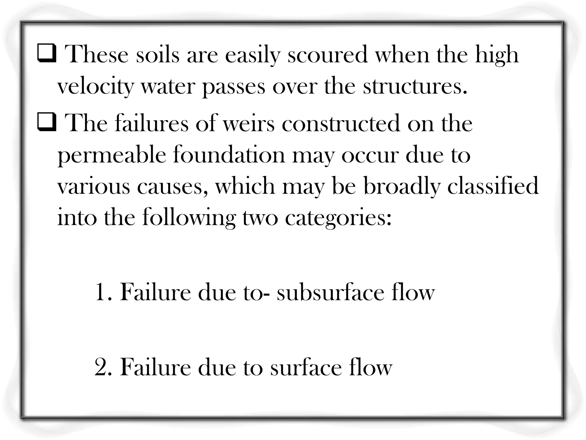  These soils are easily scoured when the high
 velocity water passes over the structures.
 The failures of weirs constructed on the
 permeable foundation may occur due to
 various causes, which may be broadly classified
 into the following two categories:

     1. Failure due to- subsurface flow

     2. Failure due to surface flow
 