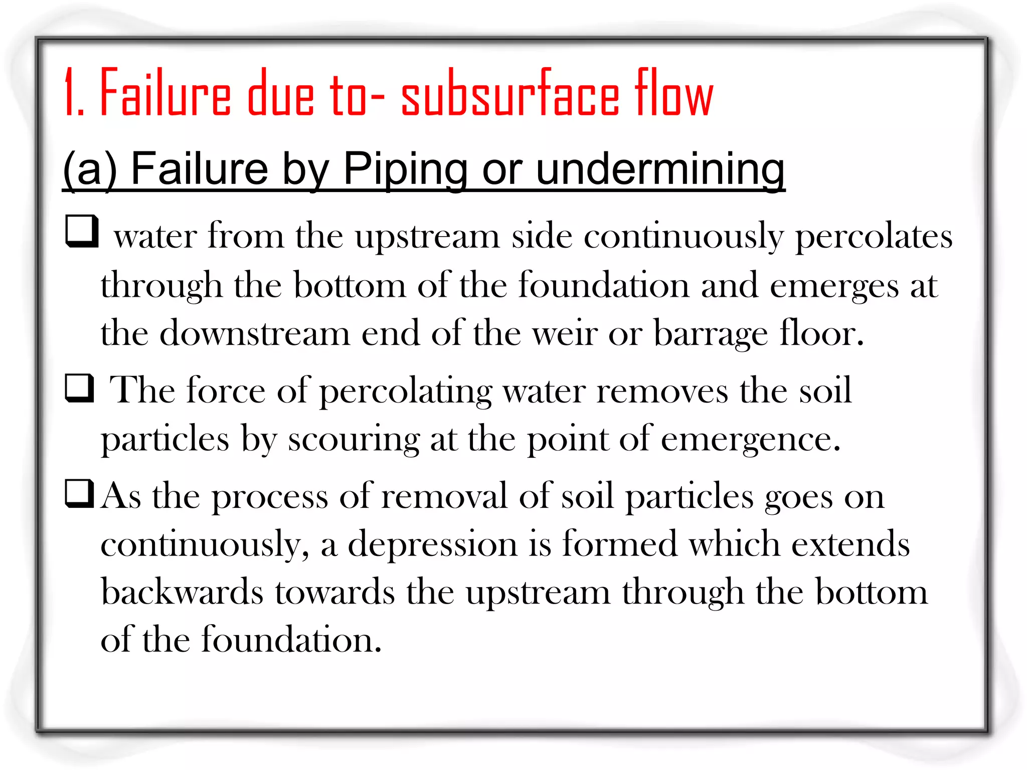 1. Failure due to- subsurface flow
(a) Failure by Piping or undermining
 water from the upstream side continuously percolates
 through the bottom of the foundation and emerges at
 the downstream end of the weir or barrage floor.
 The force of percolating water removes the soil
 particles by scouring at the point of emergence.
As the process of removal of soil particles goes on
 continuously, a depression is formed which extends
 backwards towards the upstream through the bottom
 of the foundation.
 