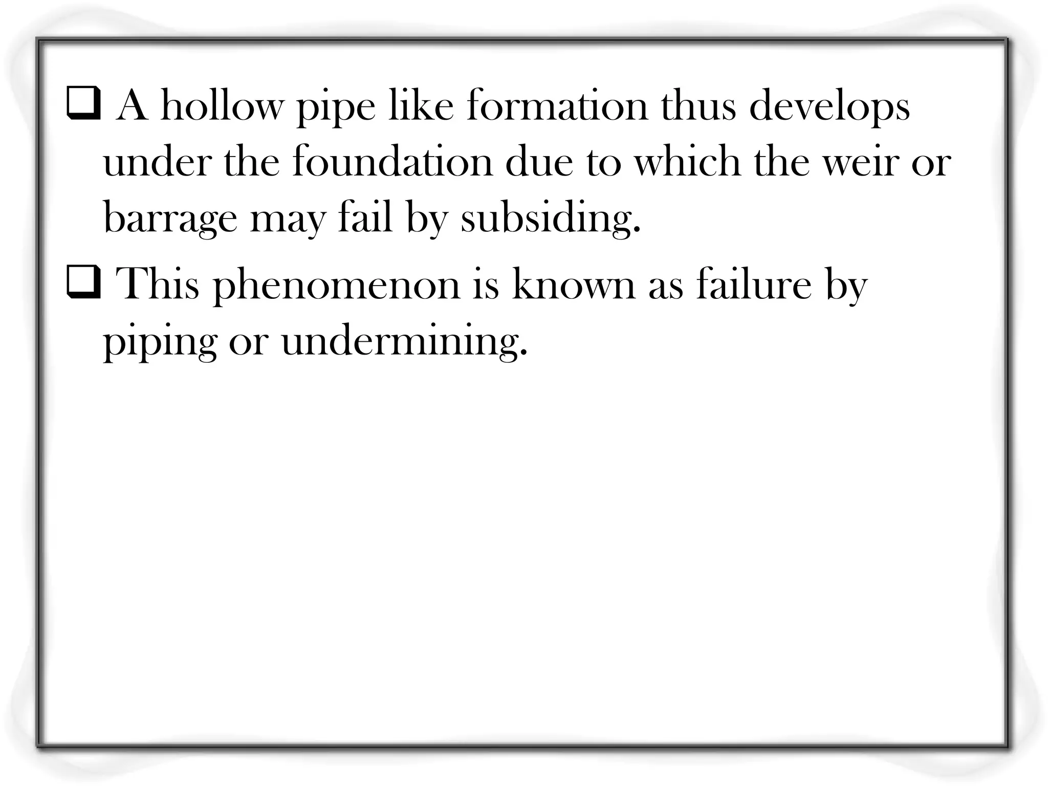  A hollow pipe like formation thus develops
 under the foundation due to which the weir or
 barrage may fail by subsiding.
 This phenomenon is known as failure by
 piping or undermining.
 