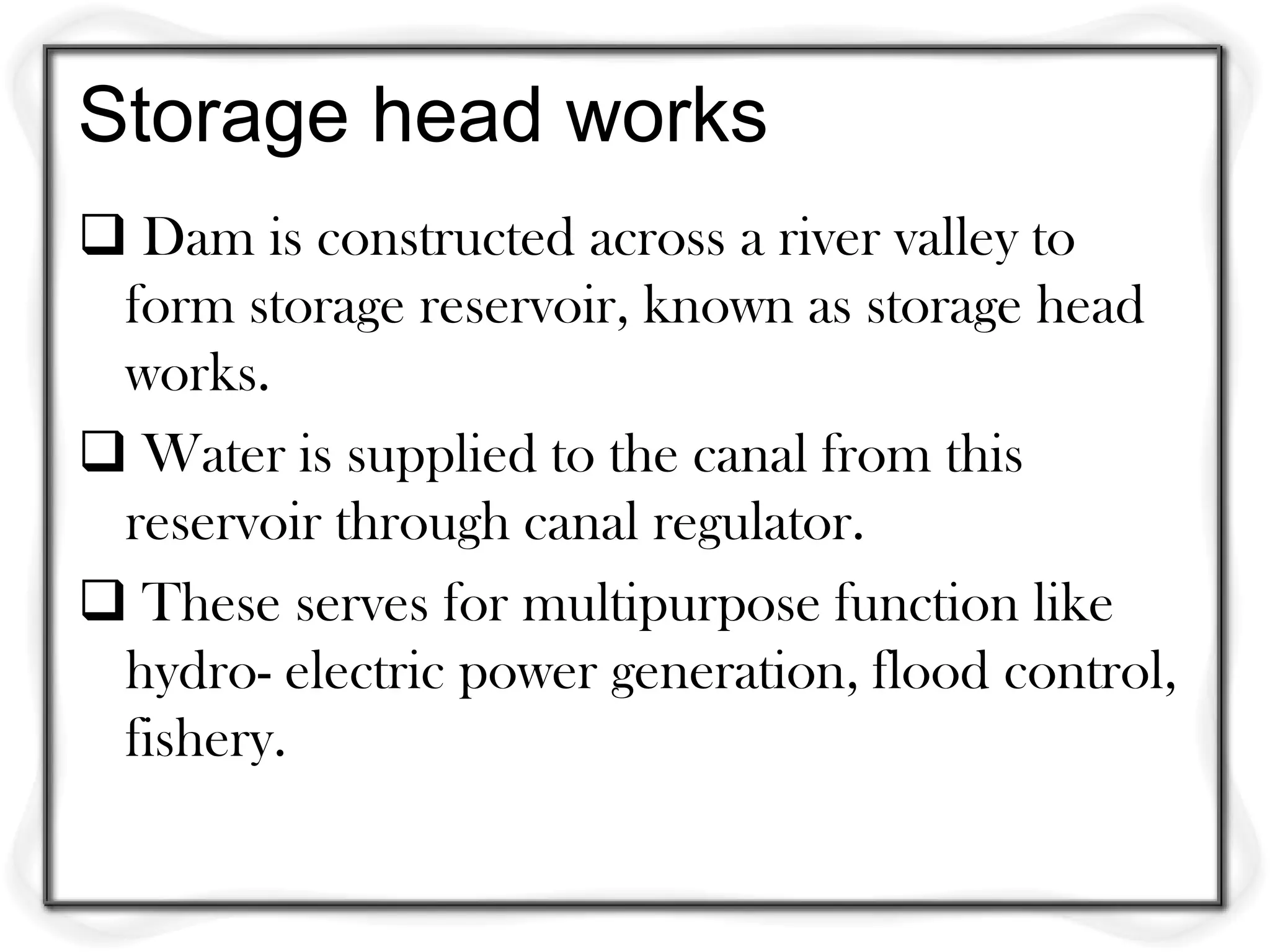 Storage head works
 Dam is constructed across a river valley to
 form storage reservoir, known as storage head
 works.
 Water is supplied to the canal from this
 reservoir through canal regulator.
 These serves for multipurpose function like
 hydro- electric power generation, flood control,
 fishery.
 