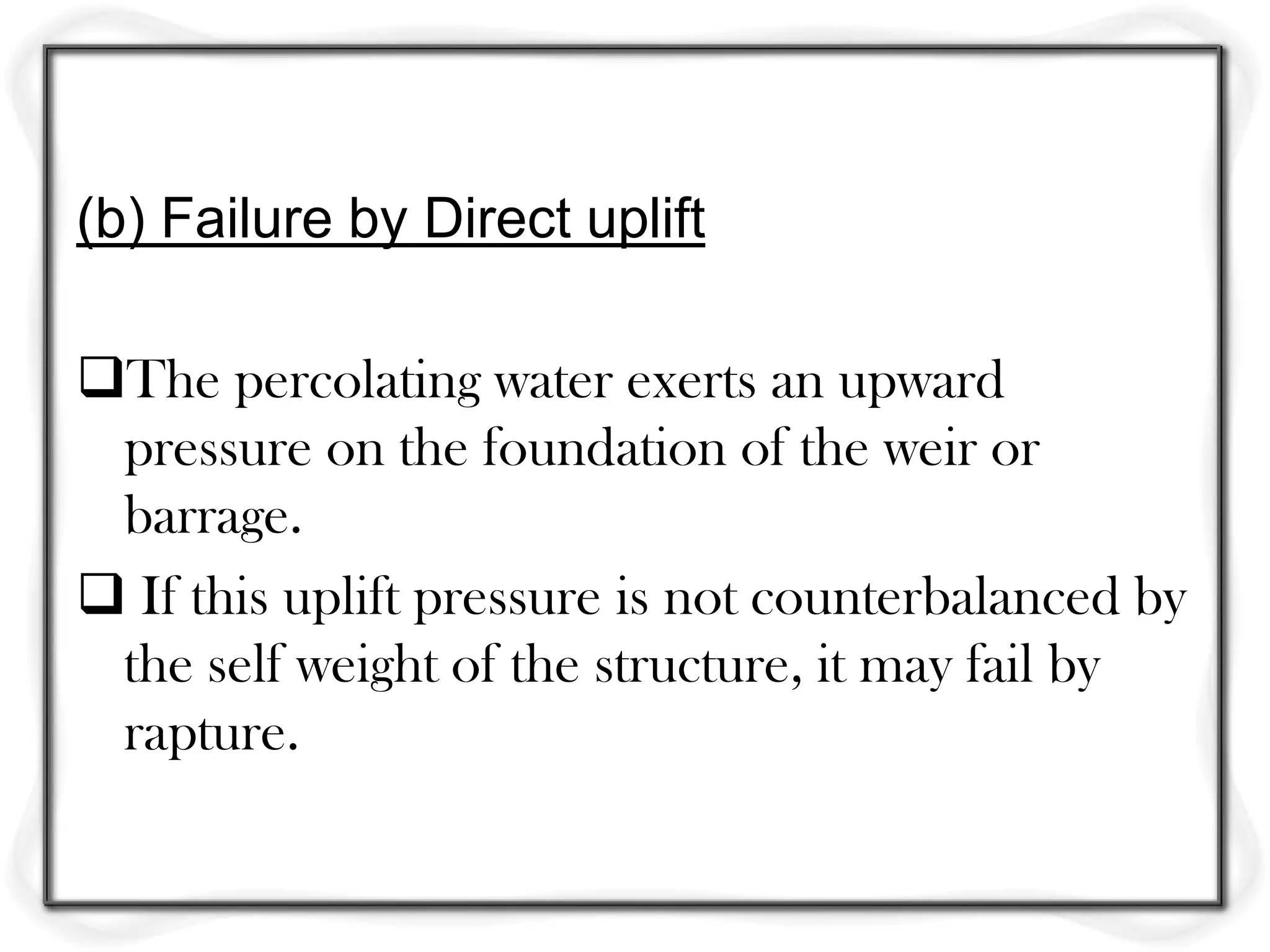 (b) Failure by Direct uplift

The percolating water exerts an upward
 pressure on the foundation of the weir or
 barrage.
 If this uplift pressure is not counterbalanced by
 the self weight of the structure, it may fail by
 rapture.
 