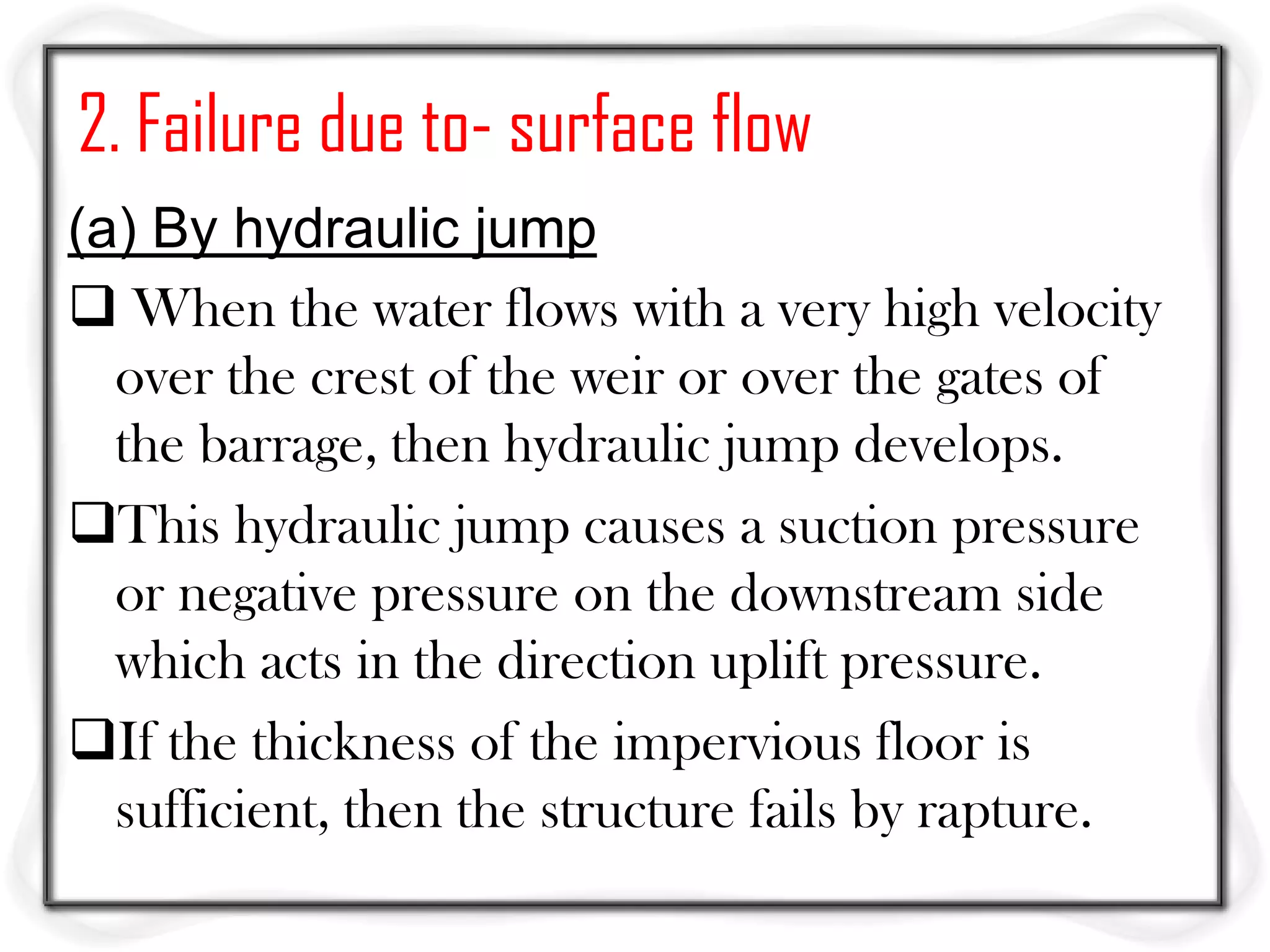 2. Failure due to- surface flow
(a) By hydraulic jump
 When the water flows with a very high velocity
  over the crest of the weir or over the gates of
  the barrage, then hydraulic jump develops.
This hydraulic jump causes a suction pressure
  or negative pressure on the downstream side
  which acts in the direction uplift pressure.
If the thickness of the impervious floor is
  sufficient, then the structure fails by rapture.
 
