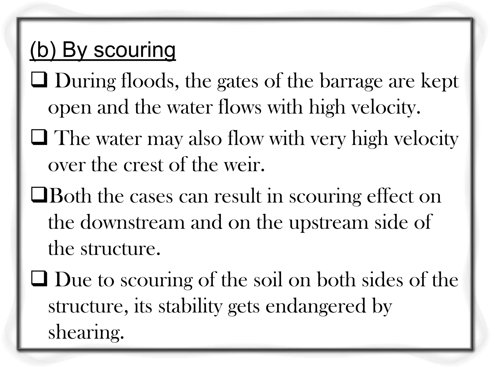(b) By scouring
 During floods, the gates of the barrage are kept
  open and the water flows with high velocity.
 The water may also flow with very high velocity
  over the crest of the weir.
Both the cases can result in scouring effect on
  the downstream and on the upstream side of
  the structure.
 Due to scouring of the soil on both sides of the
  structure, its stability gets endangered by
  shearing.
 