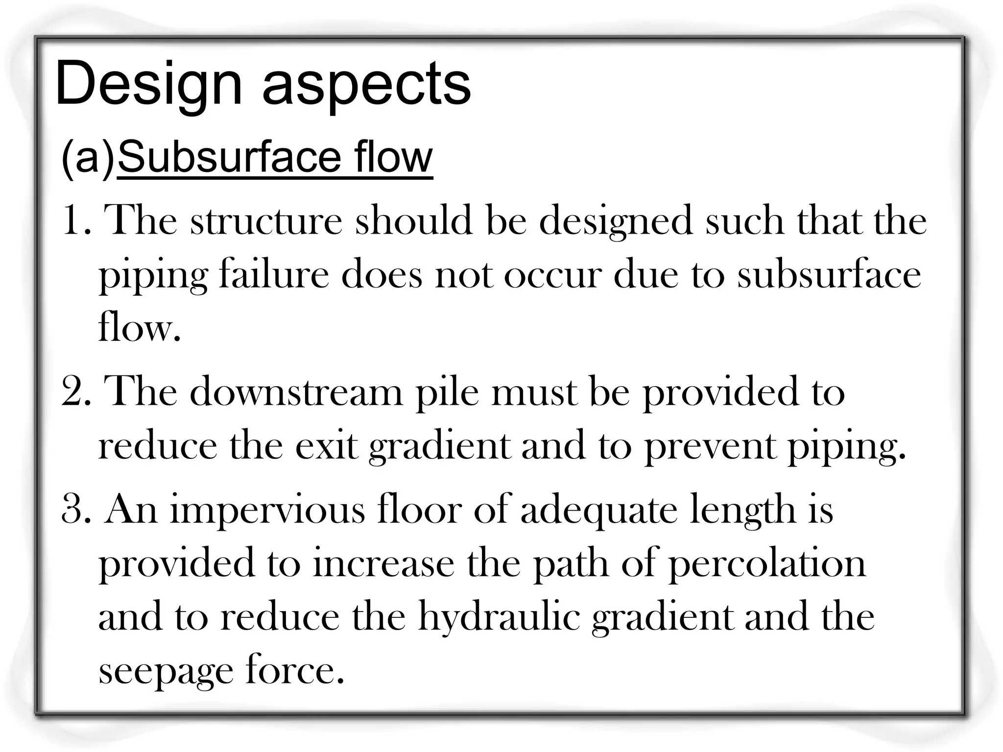 Design aspects
(a)Subsurface flow
1. The structure should be designed such that the
  piping failure does not occur due to subsurface
  flow.
2. The downstream pile must be provided to
  reduce the exit gradient and to prevent piping.
3. An impervious floor of adequate length is
  provided to increase the path of percolation
  and to reduce the hydraulic gradient and the
  seepage force.
 