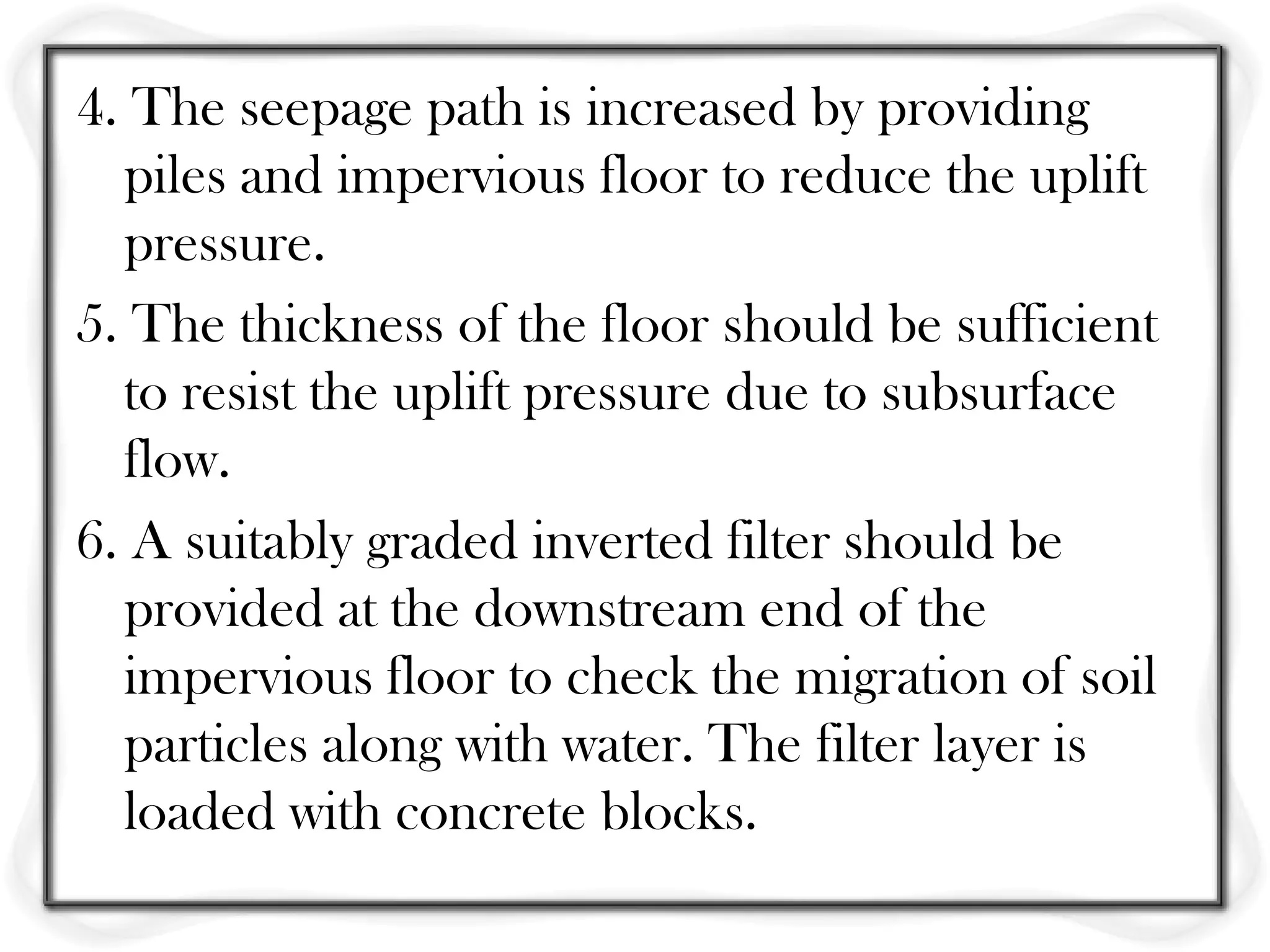 4. The seepage path is increased by providing
  piles and impervious floor to reduce the uplift
  pressure.
5. The thickness of the floor should be sufficient
  to resist the uplift pressure due to subsurface
  flow.
6. A suitably graded inverted filter should be
  provided at the downstream end of the
  impervious floor to check the migration of soil
  particles along with water. The filter layer is
  loaded with concrete blocks.
 