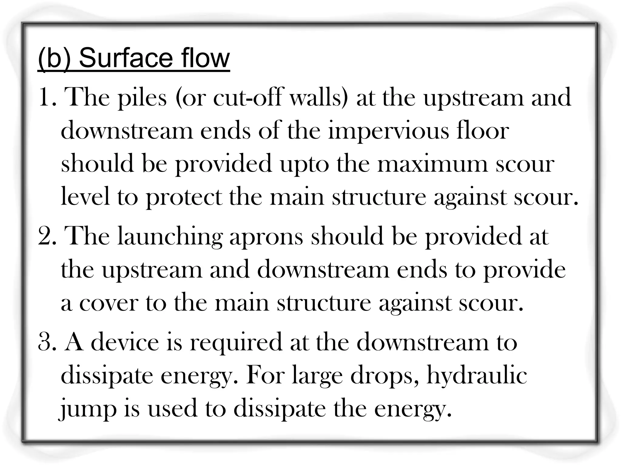 (b) Surface flow
1. The piles (or cut-off walls) at the upstream and
  downstream ends of the impervious floor
  should be provided upto the maximum scour
  level to protect the main structure against scour.
2. The launching aprons should be provided at
  the upstream and downstream ends to provide
  a cover to the main structure against scour.
3. A device is required at the downstream to
  dissipate energy. For large drops, hydraulic
  jump is used to dissipate the energy.
 