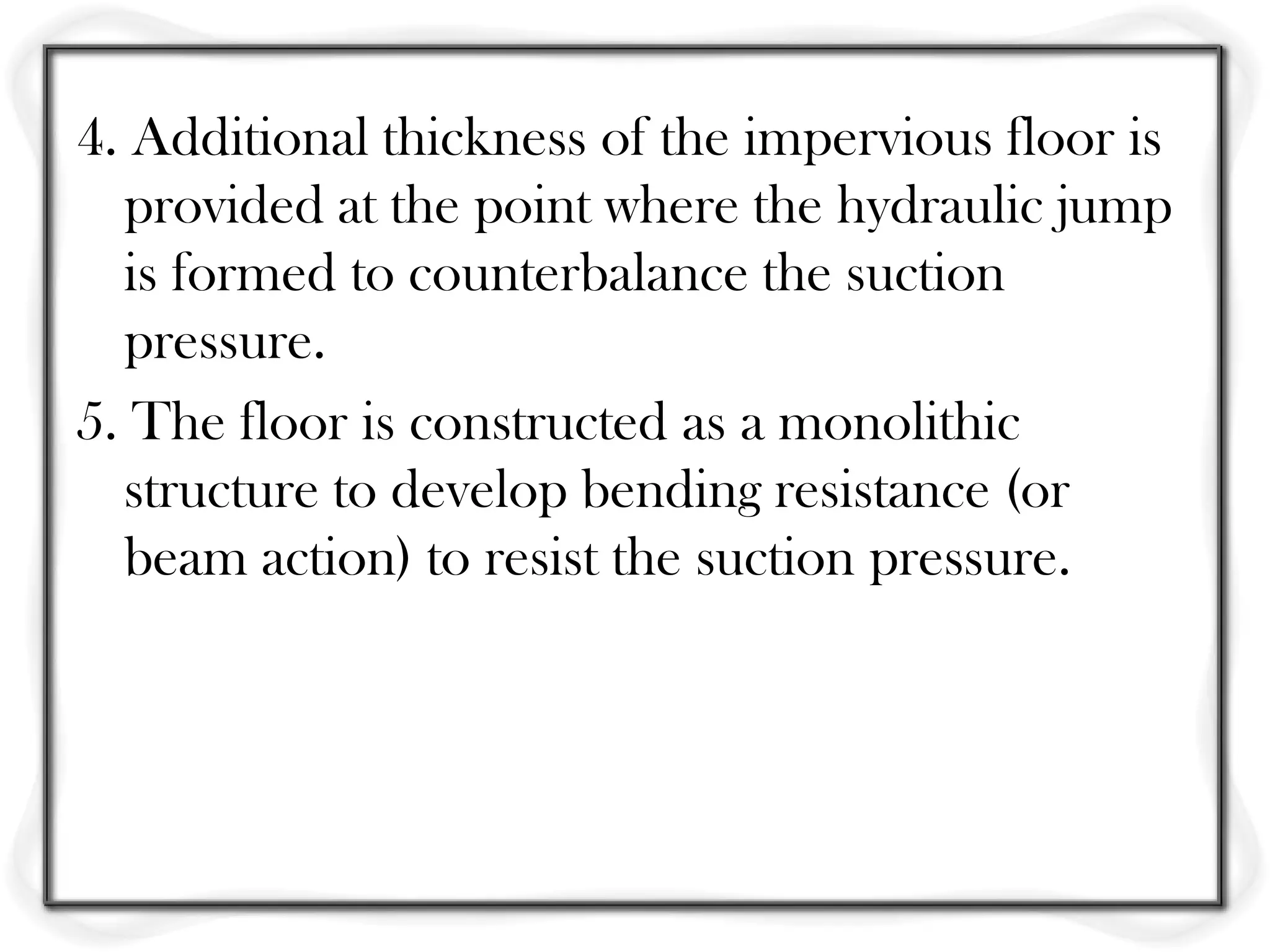 4. Additional thickness of the impervious floor is
  provided at the point where the hydraulic jump
  is formed to counterbalance the suction
  pressure.
5. The floor is constructed as a monolithic
  structure to develop bending resistance (or
  beam action) to resist the suction pressure.
 