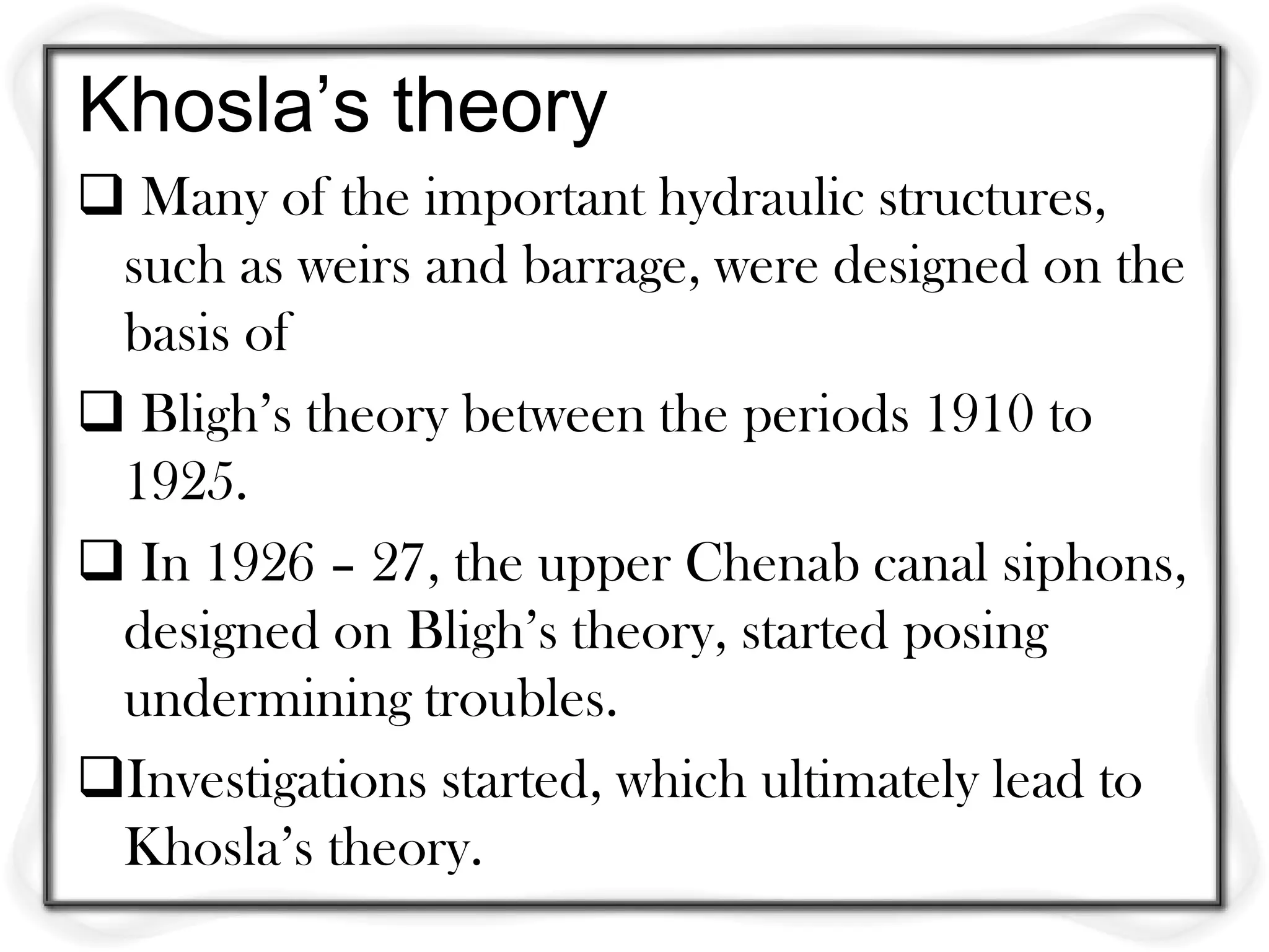 Khosla’s theory
 Many of the important hydraulic structures,
 such as weirs and barrage, were designed on the
 basis of
 Bligh’s theory between the periods 1910 to
 1925.
 In 1926 – 27, the upper Chenab canal siphons,
 designed on Bligh’s theory, started posing
 undermining troubles.
Investigations started, which ultimately lead to
 Khosla’s theory.
 