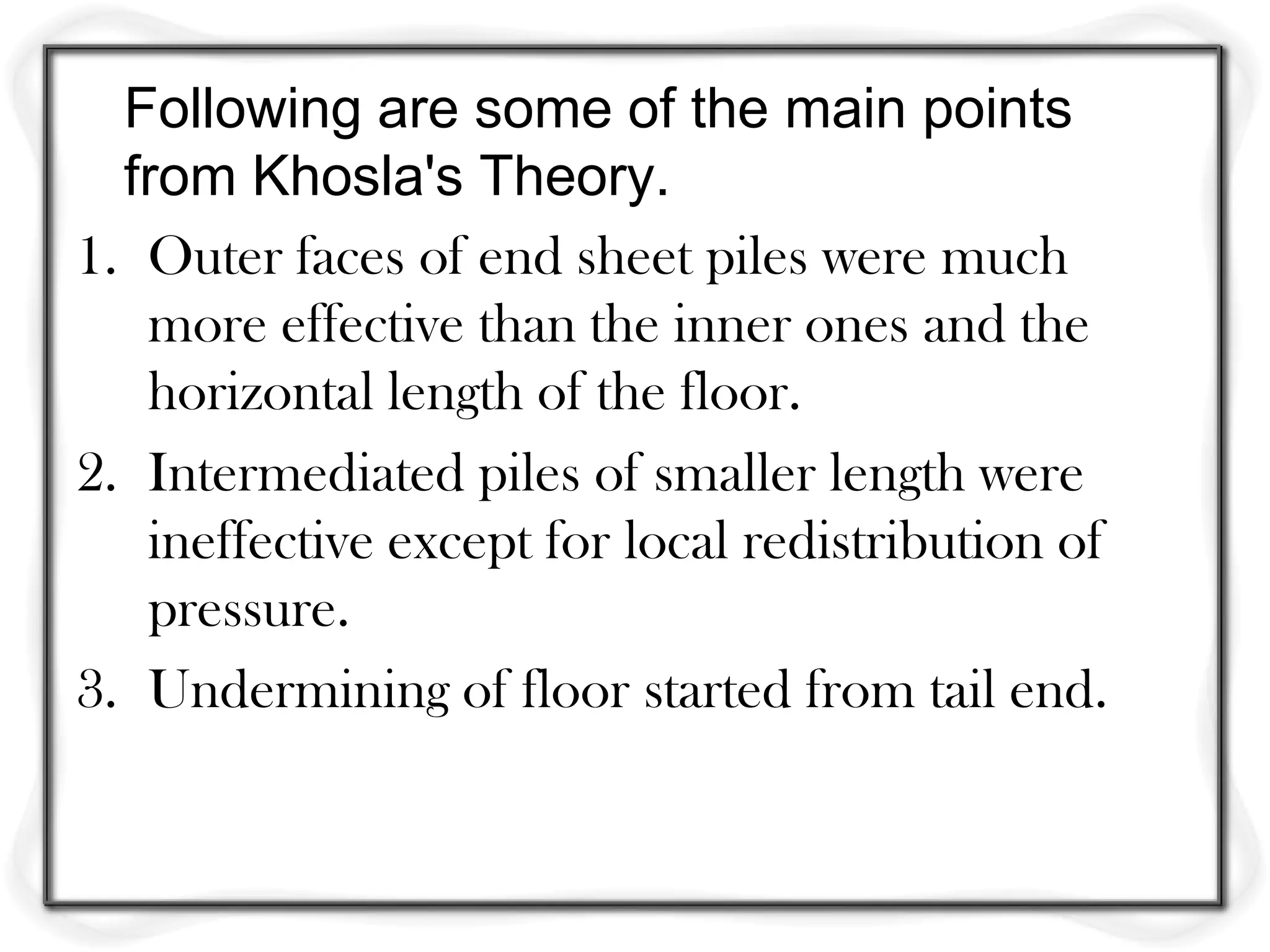 Following are some of the main points
  from Khosla's Theory.
1. Outer faces of end sheet piles were much
   more effective than the inner ones and the
   horizontal length of the floor.
2. Intermediated piles of smaller length were
   ineffective except for local redistribution of
   pressure.
3. Undermining of floor started from tail end.
 