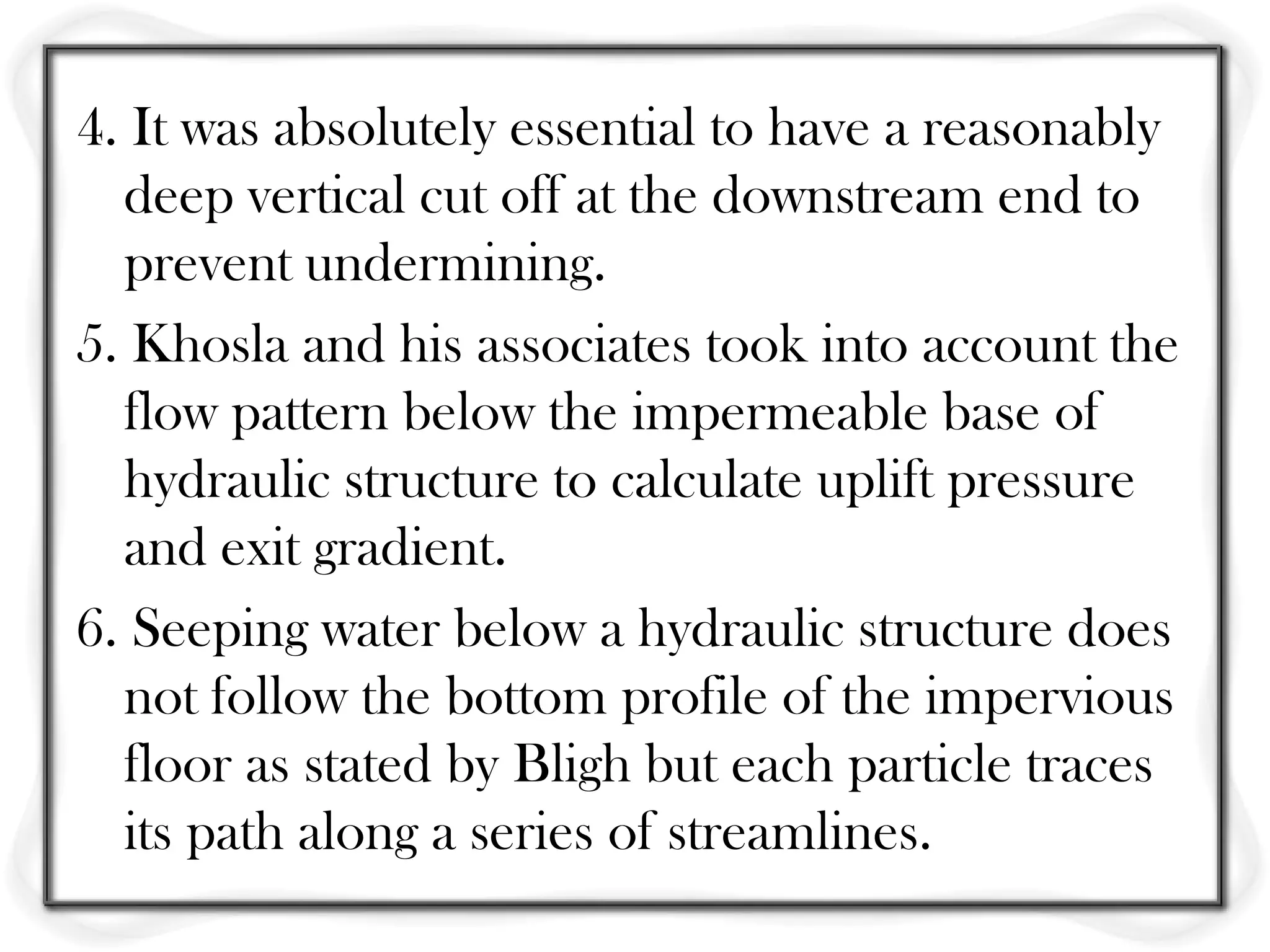 4. It was absolutely essential to have a reasonably
  deep vertical cut off at the downstream end to
  prevent undermining.
5. Khosla and his associates took into account the
  flow pattern below the impermeable base of
  hydraulic structure to calculate uplift pressure
  and exit gradient.
6. Seeping water below a hydraulic structure does
  not follow the bottom profile of the impervious
  floor as stated by Bligh but each particle traces
  its path along a series of streamlines.
 