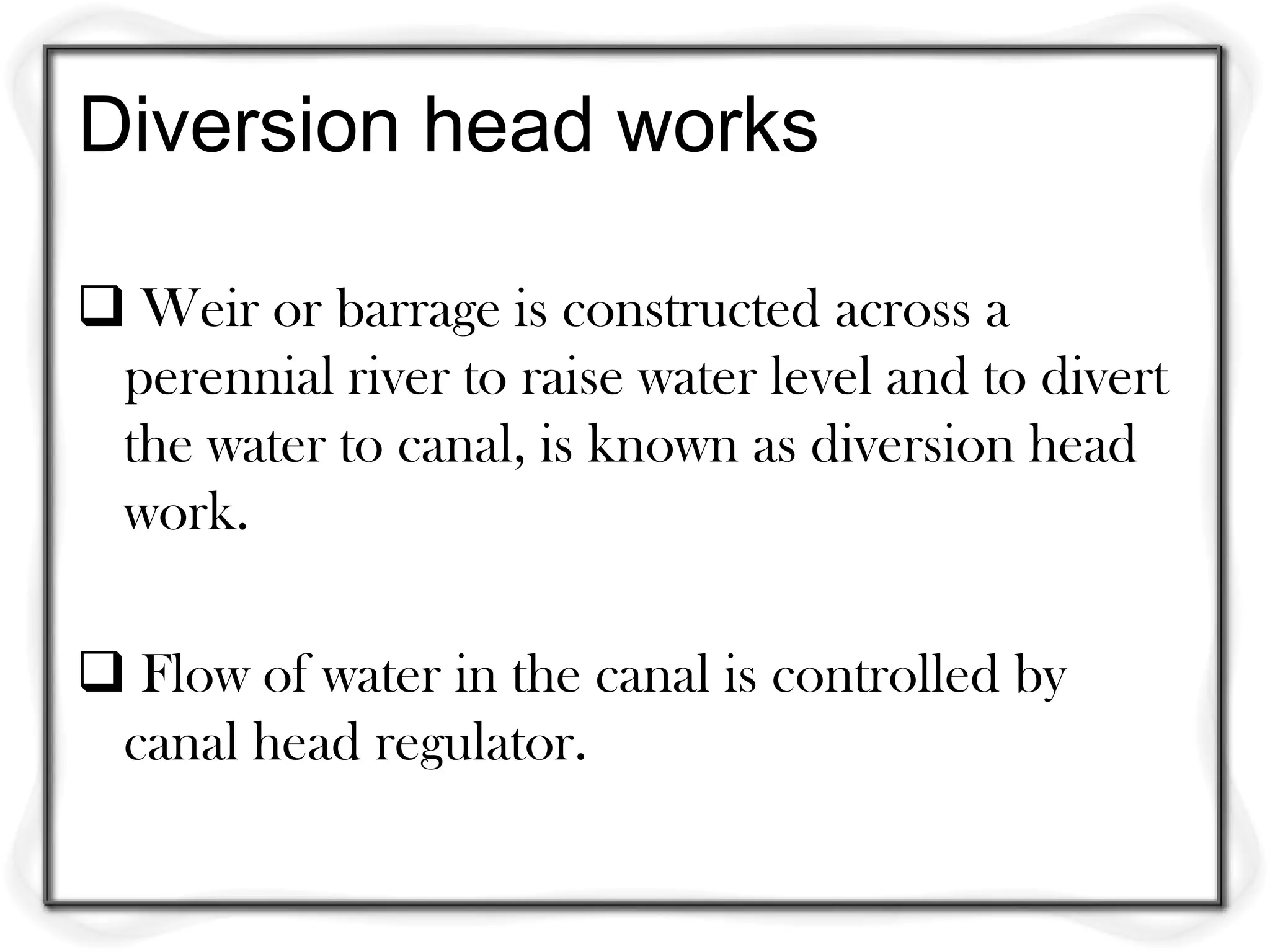 Diversion head works

 Weir or barrage is constructed across a
 perennial river to raise water level and to divert
 the water to canal, is known as diversion head
 work.

 Flow of water in the canal is controlled by
 canal head regulator.
 
