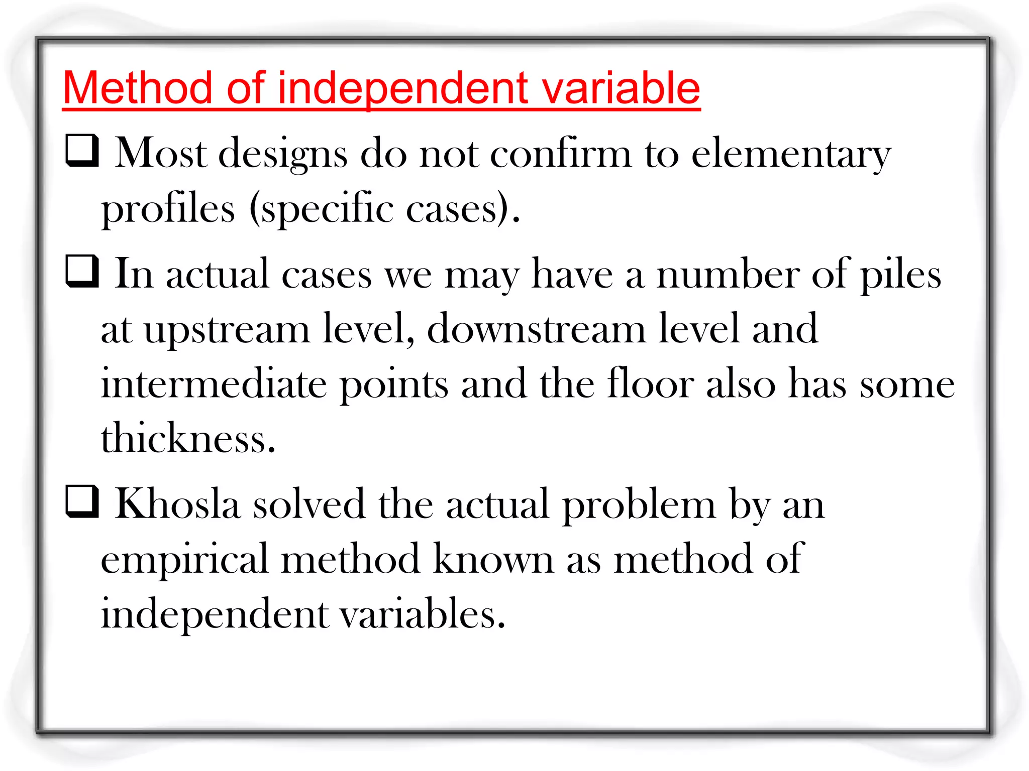 Method of independent variable
 Most designs do not confirm to elementary
 profiles (specific cases).
 In actual cases we may have a number of piles
 at upstream level, downstream level and
 intermediate points and the floor also has some
 thickness.
 Khosla solved the actual problem by an
 empirical method known as method of
 independent variables.
 