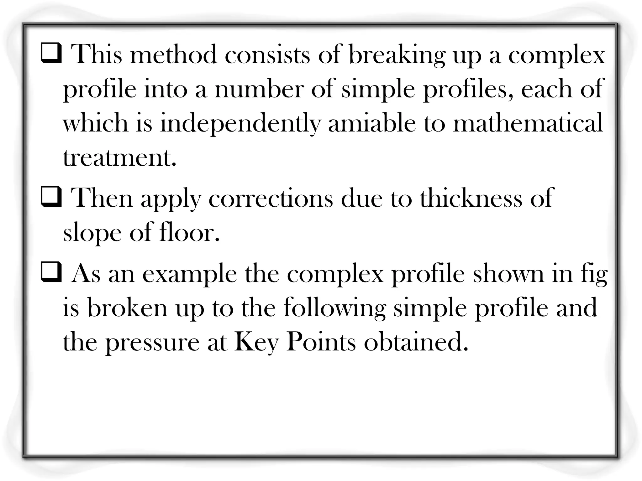  This method consists of breaking up a complex
 profile into a number of simple profiles, each of
 which is independently amiable to mathematical
 treatment.
 Then apply corrections due to thickness of
 slope of floor.
 As an example the complex profile shown in fig
 is broken up to the following simple profile and
 the pressure at Key Points obtained.
 