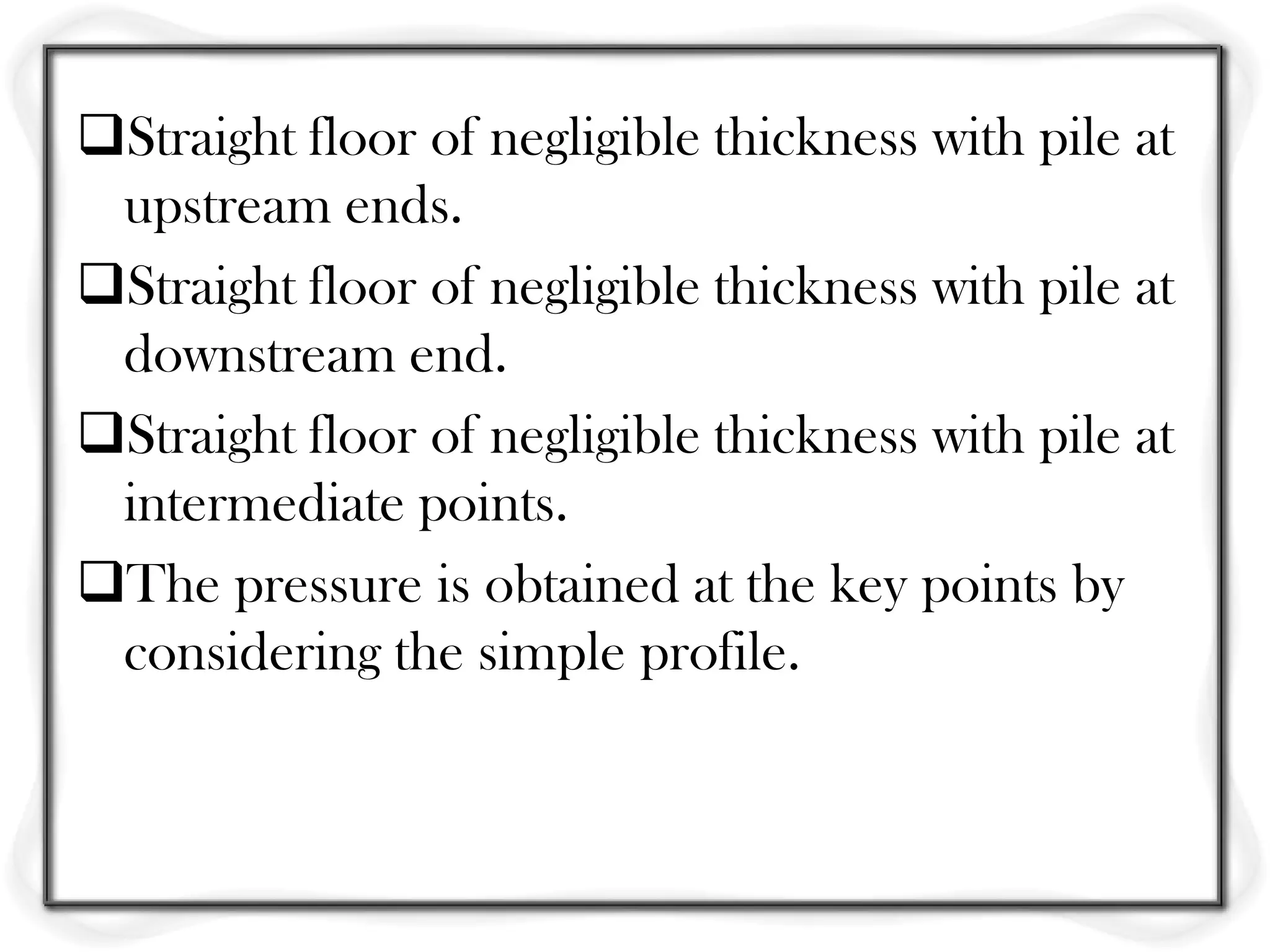 Straight floor of negligible thickness with pile at
 upstream ends.
Straight floor of negligible thickness with pile at
 downstream end.
Straight floor of negligible thickness with pile at
 intermediate points.
The pressure is obtained at the key points by
 considering the simple profile.
 