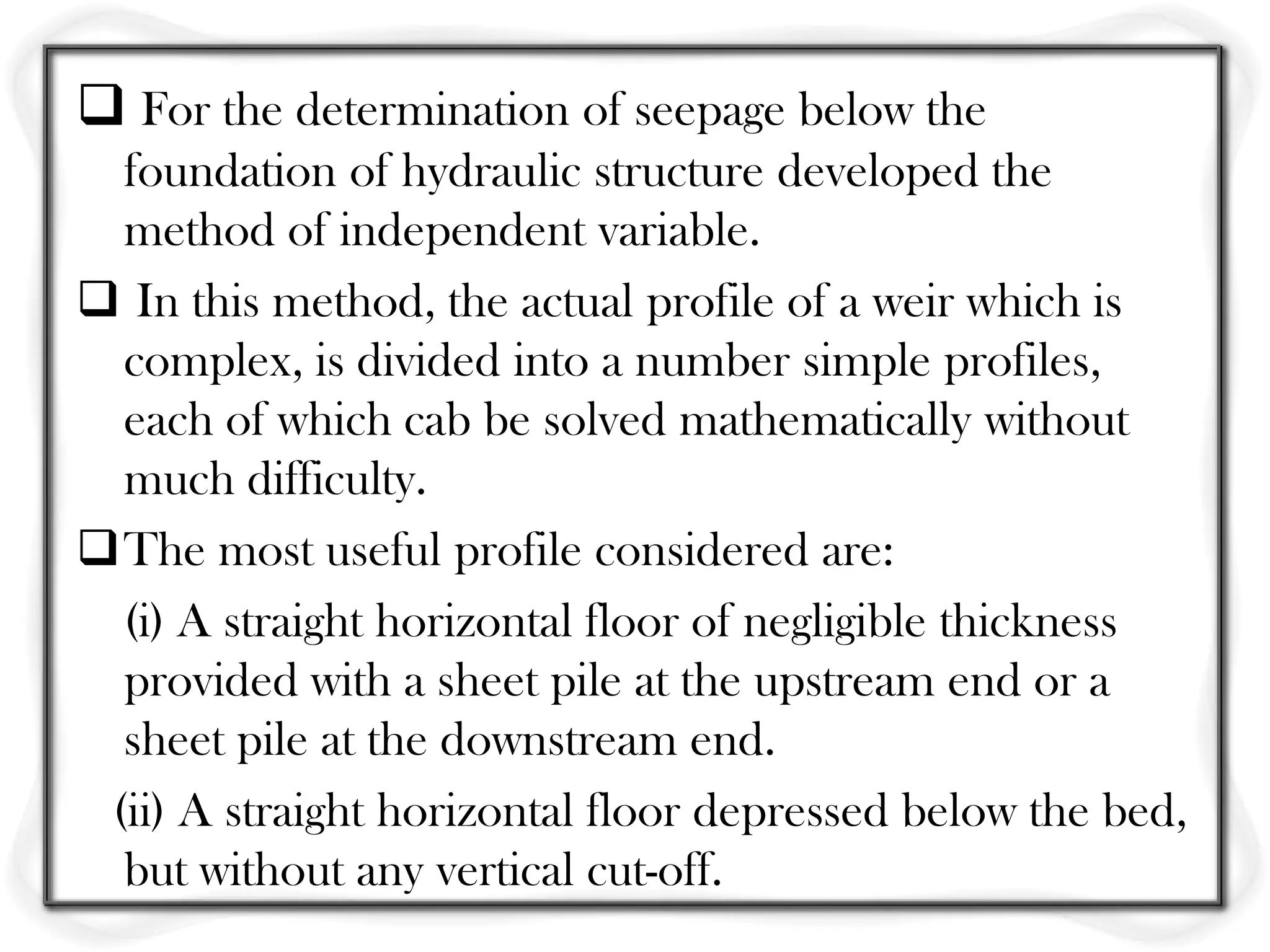  For the determination of seepage below the
  foundation of hydraulic structure developed the
  method of independent variable.
 In this method, the actual profile of a weir which is
  complex, is divided into a number simple profiles,
  each of which cab be solved mathematically without
  much difficulty.
The most useful profile considered are:
  (i) A straight horizontal floor of negligible thickness
  provided with a sheet pile at the upstream end or a
  sheet pile at the downstream end.
 (ii) A straight horizontal floor depressed below the bed,
  but without any vertical cut-off.
 