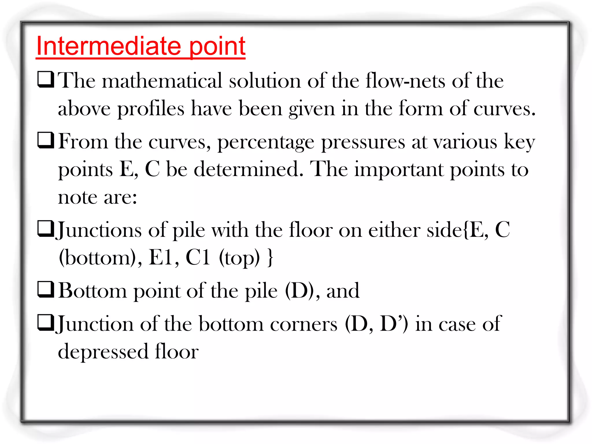 Intermediate point
The mathematical solution of the flow-nets of the
 above profiles have been given in the form of curves.
From the curves, percentage pressures at various key
 points E, C be determined. The important points to
 note are:
Junctions of pile with the floor on either side{E, C
 (bottom), E1, C1 (top) }
Bottom point of the pile (D), and
Junction of the bottom corners (D, D’) in case of
 depressed floor
 