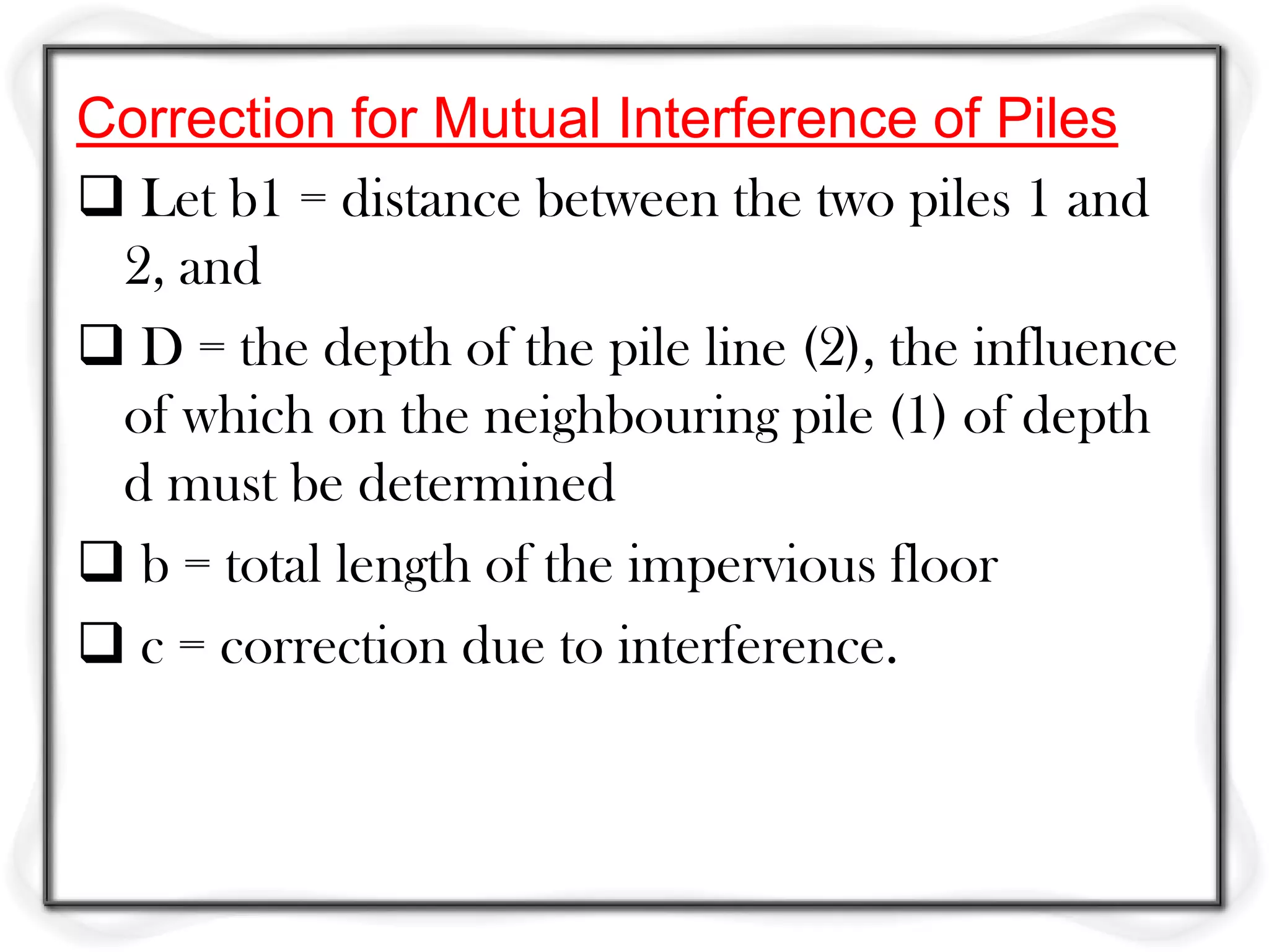 Correction for Mutual Interference of Piles
 Let b1 = distance between the two piles 1 and
 2, and
 D = the depth of the pile line (2), the influence
 of which on the neighbouring pile (1) of depth
 d must be determined
 b = total length of the impervious floor
 c = correction due to interference.
 