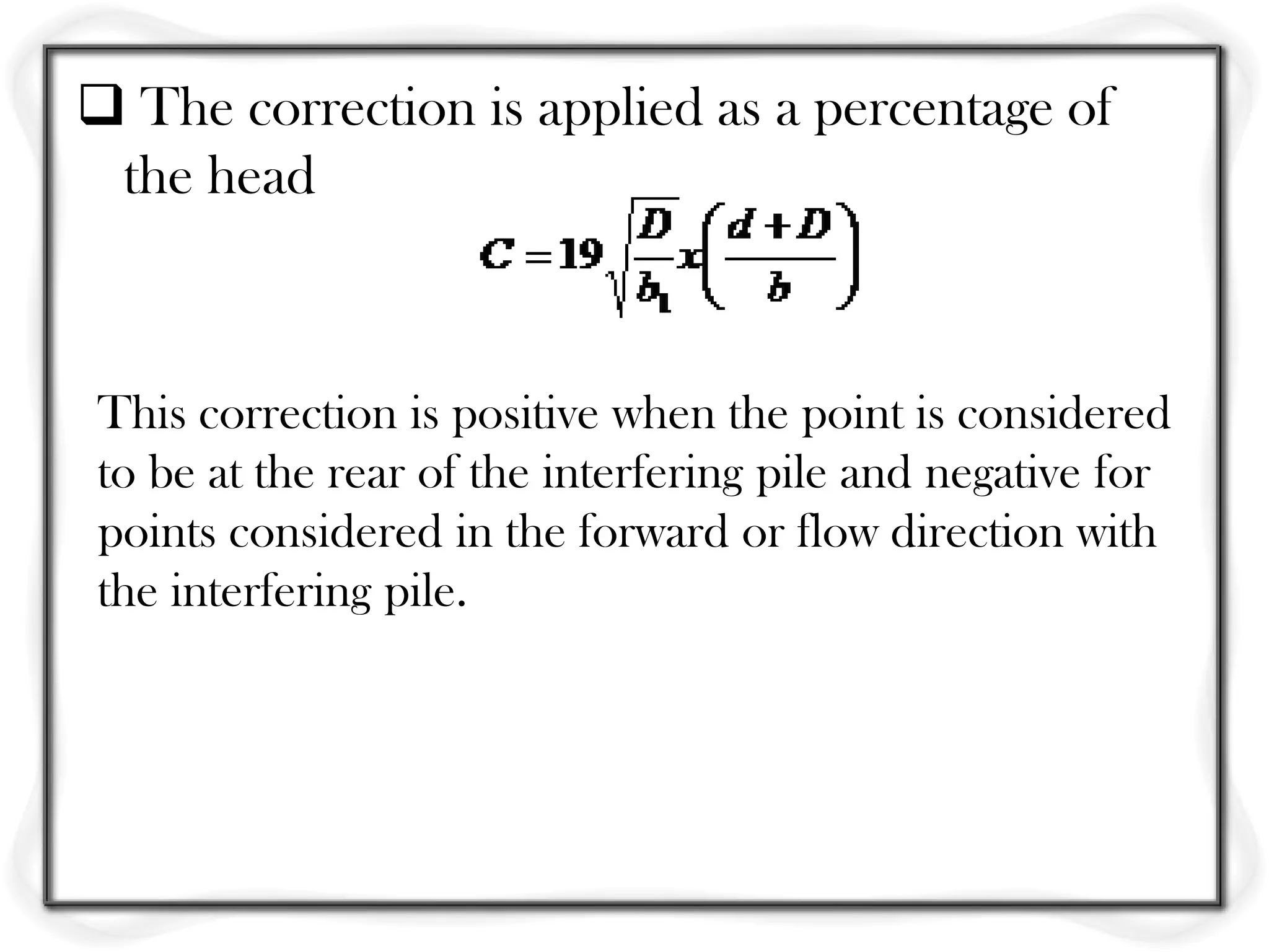  The correction is applied as a percentage of
 the head



This correction is positive when the point is considered
to be at the rear of the interfering pile and negative for
points considered in the forward or flow direction with
the interfering pile.
 